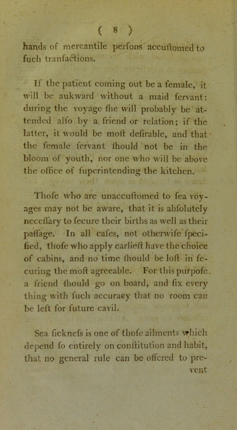 hands of mereantile perfons accuftomecl to fuch tranfacHons. If the patient coming out be a female, it will be aukward without a maid fervant; during the voyage the will probably be at- tended alfo by a friend or relation; if the latter, it would be motl defirable, and that' the female fervant thould not be in the bloom of youth, nor one who will be above the office of fuperintending the kitchen. Thofe who arc unaccultomcd to fea voy- ages may not be aware, that it is abfolutcly neceflary to fecure their births as well as their paffiage. In all cafes, not otlicrwife fpeci- ficd, thofe who apply earlieft have the choice of cabins, and no time Ihould be loft in fe- curing the moft agreeable. For this purpofe. a friend thould go on board, and fix every thing with fuch accuracy that no room can be left for future cavil. Sea ficknefs is one of thofe ailments which depend fo entirely on conftitution and habit, that no general rule can be offered to pre- vent