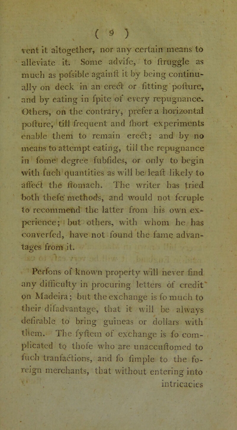 ( ^ ) %Tnt it altogether, nor any certain means to alleviate it. Some advife, to ftriiggle as much as pofsible againft it by being continu- ally on deck in an eredt or fitting' pofiure, and by eating in fpite of every repugnance. Others, on the contraryj prefer a horizontal jwfiiire, till frequent and fhort experiments enable them to remain eredt; and by no means to attempt eating, till the repugnance in fome degree fubfides, or only to begin with fiich quantities as will be leaft likely to alfedt the fiomach. The writer has tried both thefe' methods, and would not fcruple to recommend the latter from his own ex- jx:rience; but others, with whom he has converfed, have not found the fame advan- tages from it. Perfons of known property will never find any difficulty in procuring letters of credit' on Madeira; but the exchange is fomuch to their difadvantage, that it will be always defirable to bring guineas or dollars with tliem. The fyftem of exchange is fo com- plicated to thofe who are unaccuftomed to Inch tranfadfions, and fo fimple to the fo- reign merchants, that without entering into intricacies
