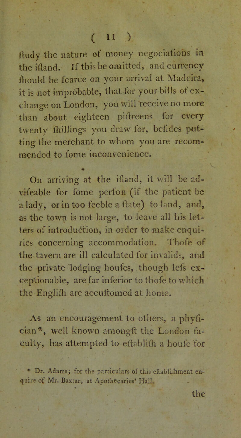 lludy the nature of money negociations in the iQand.- If this be omitted, and currency diould be fcarce on your arrival at Madeira, it is not improbable, that.for your bills of ex- change on London, you will receive no more than about eighteen piftreens for every twenty thillings you draw for, befides put- ting the merchant to whom you are recom- mended to fome inconvenience. ♦ On' arriving at the idand, it will be ad- vifeable for fome perfon (if the patient be a lady, or in too feeble a date) to land, and, as the town is not large, to leave all his let- ters of introduction, in order to make enqui- ries concerning accommodation. Thofe of the tavern are ill calculated for invalids, and the private lodging houfes, though lefs ex- ceptionable, are far inferior to thofe to which ' the Englifli are accuftomed at home. As an encouragement to others, a phyli- cian*, well known amongft the London fa- culty, has attempted to eftablilh a houfe for ♦ Dr. Adams; for the particulars of this ellablilhment en- quire of Mr. Baxtar, at Apothecaries’ Hall. the i