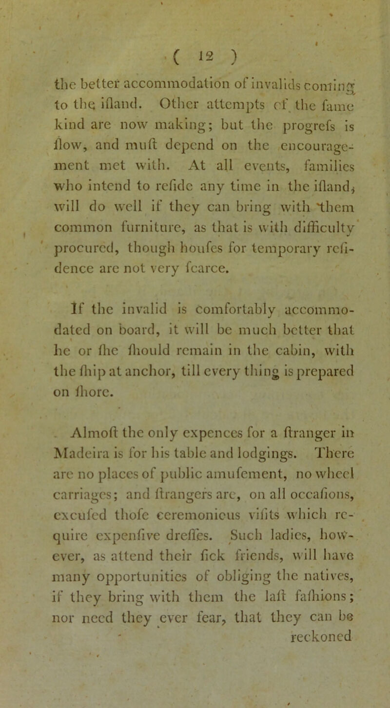 ( ^2 ) the better accommodation of invalids cominr^ to the ifland. Otlicr attempts cf the fame kind are now making; but the progrefs is ilow, and muft depend on the encourage- ment met with. At all events, families who intend to refide any time in the ifland< will do well if they can bring with 'them common furniture, as that is with difficulty procured, though houfes for temporary rcii- dence arc not very fcarce. If the invalid is comfortably accommo- dated on board, it will be much better that he or the tliould remain in the cabin, with the ffiip at anchor, till every thing is prepared on thorc. Almofi: the only expences for a ftranger in Madeira is for his table and lodgings. There are no places of public amufement, no wheel carriages; and Grangers are, on all occa/ions, cxcufed thofe ceremonicus vilits which re- quire cxpenfive dreffies. Such ladies, how- ever, as attend their tick friends, y ill have many opportunities of obliging tlie natives, if they bring with them the lalt falhions; nor need they ever fear, that they can be reckoned