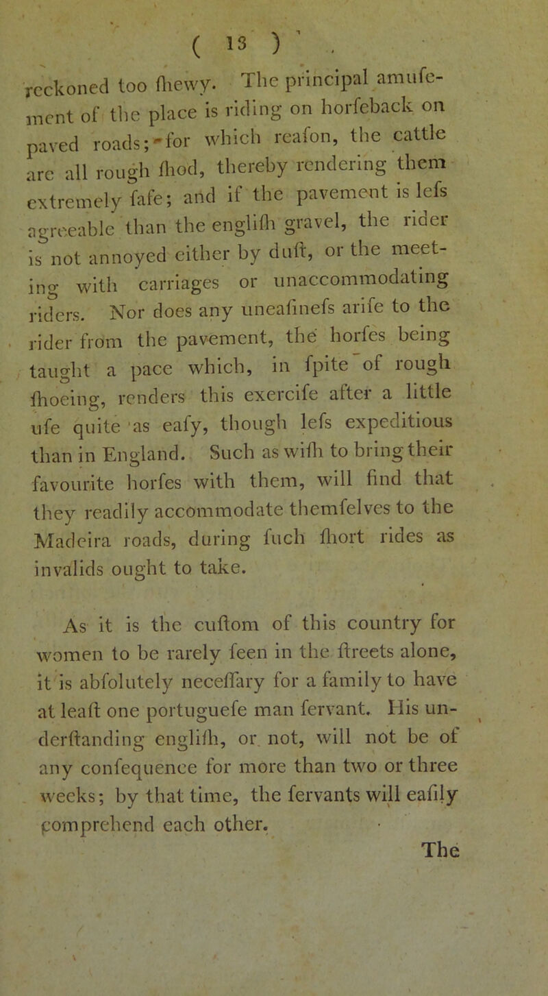reckoned too Oiewy. The principal amufe- ment of tlie place is riding on horfeback on paved roads-for which reafon, the cattle arc all rough fliod, thereby rendering them- extremely fafe; and if the pavement is lefs agreeable than the englifli gravel, the rider is not annoyed either by daft, or the meet- incr with carriages or unaccommodating riders. Nor does any iineafinefs arife to the rider from the pavement, the horfes being taught a pace which, in fpite of rough fhoeing, renders this exercife after a little ufe quite 'as eafy, though lefs expeditious than in England. Such as wiili to bring their favourite horfes with them, will find that they readily accommodate themfelves to the Madeira roads, during fuch flrort rides as invalids ought to take. As it is tlie cuftom of this country for women to be rarely feen in the ftreets alone, it is abfolutely neceflary for a family to have at lead; one portuguefe man fervant. His un- derftanding englilh, or not, will not be of any confequence for more than two or three weeks; by that time, the fervants will eafily pomprehend each other. The