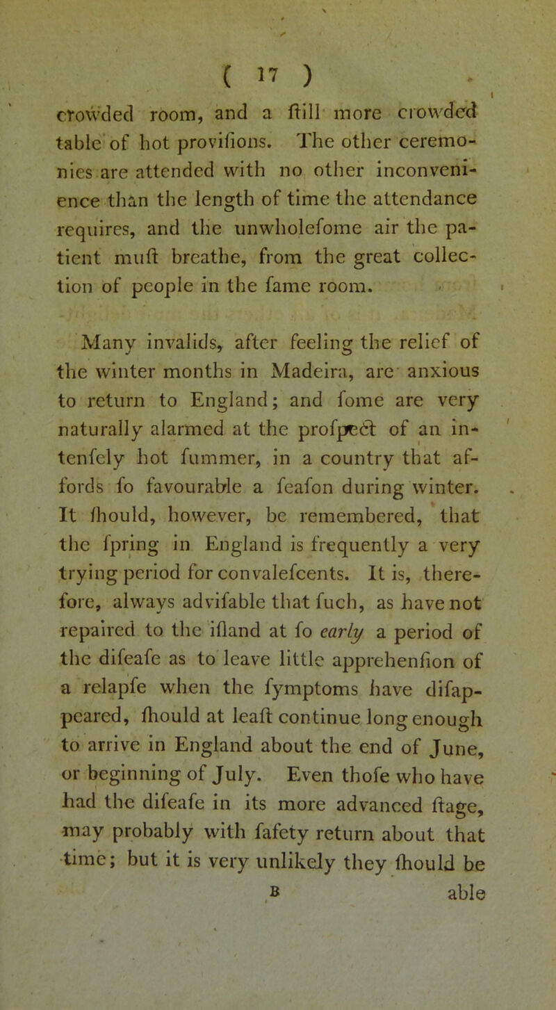 crovvclecl room, and a ftill more ciowded table of hot provifioiis. The other ceremo- nies are attended with no other inconveni- ence than the length of time the attendance requires, and the unwholefome air the pa- tient muft breathe, from the great collec- tion of people in the fame room. Many invalids, after feeling the relief of the winter months in Madeira, are anxious to return to England; and fome are very naturally alarmed at the profpedl of aa in- tenfely hot fummer, in a country that af- fords fo favourable a feafon during winter. It Ihould, however, be remembered, that the fpring in England is frequently a very trying period for convalefcents. It is, there- fore, always advifable that fuch, as have not repaired to the ifland at fo early a period of the difeafe as to leave little apprehenfion of a relapfe when the fymptoms have difap- pcared, fhould at leaft continue long enough to arrive in England about the end of June, or beginning of July. Even thofe who have had the difeafe in its more advanced ftage, may probably with fafety return about that ■time; but it is very unlikely they thould he able