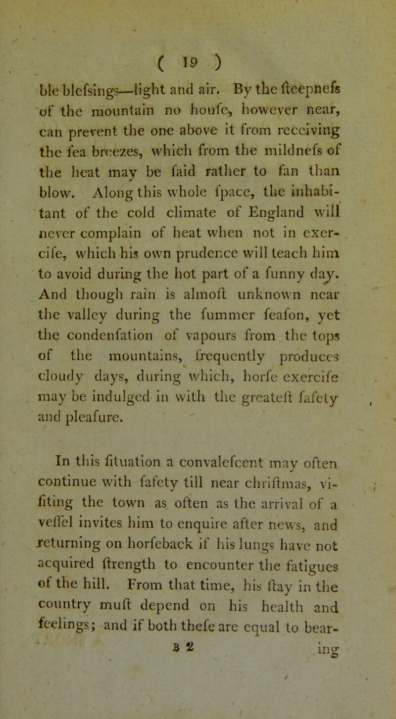 ble blefsings—light and air. By the fteepnefs of the raountaln no houfe, however near, can prevent the one above it from receiving the fea breezes, which from the miklnefs of the heat may be hiid ratlier to fan than blow. Along this whole fpace, the inhabi- tant of the cold climate of England will never complain of heat when not in exer- cife, which his own prudence will teach him to avoid during the hot part of a funny da^. And though rain is almoU unknown near the valley during the fummer feafon, yet the condenfation of vapours from the tops of the mountains, frequently produces cloudy days, during which, horfe exercife may be indulged in with the greatefl; fafety and pleafure. In this fituation a convalefcent may often continue with fafety till near chriftmas, vi- fiting the town as often as the arrival of a velTel invites him to enquire after news, and returning on horfeback if his lungs have not acquired ftrength to encounter the fatigues of the hill. From that time, his ftay in the country muft depend on his health and feelings ; and if both thefeare equal to bear- B 2 iiig