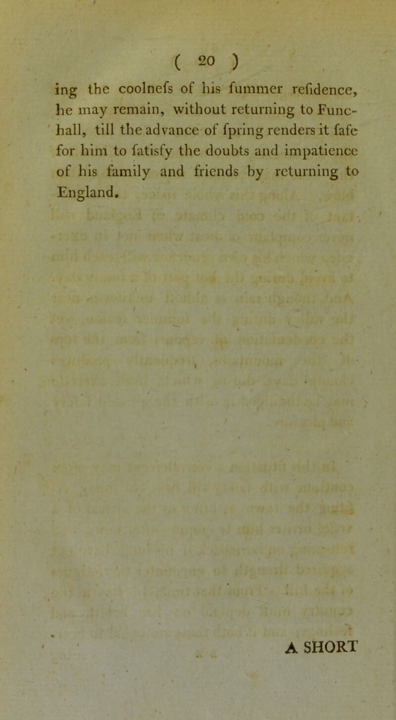 ing the coolnefs of his fiimmer reftdence, he may remain, without returning to Func- hall, till the advance of fpring renders it fafc for him to fatisfy the doubts and impatience of his family and friends by returning to England, I A SHORT