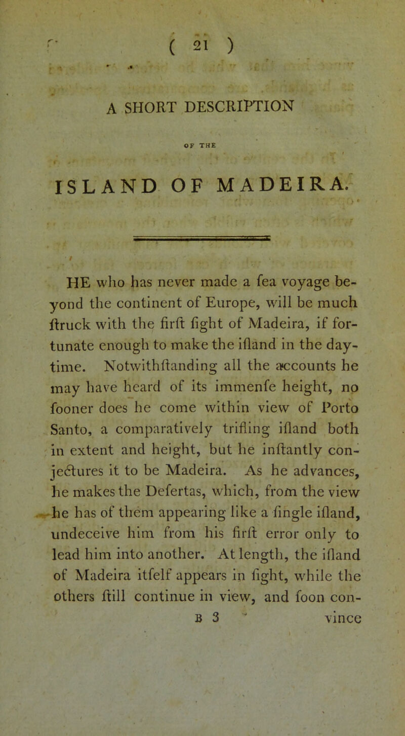 A SHORT DESCRIPTION OF THE f -' ISLAND OF MADEIRA.' * , t I f HE who has never made a fea voyage be- yond the continent of Europe, will be much Rruck with the firft fight of Madeira, if for- tunate enough to make the ifiand in the day- time. Notwithftanding all the aiccounts he may have heard of its immenfe height, no fooner does he come within view of Porto Santo, a comparatively trifling ifiand both ' in extent and height, blit he inftantly con- jectures it to be Madeira. As he advances, he makes the Defertas, which, from the view .#--he has of them appearing like a fihgle ifiand, undeceive him from his firfi: error only to lead him into another. At length, the ifiand of Madeira itfelf appears in fight, while the others Rill continue in view, and foon con- B 3  vince