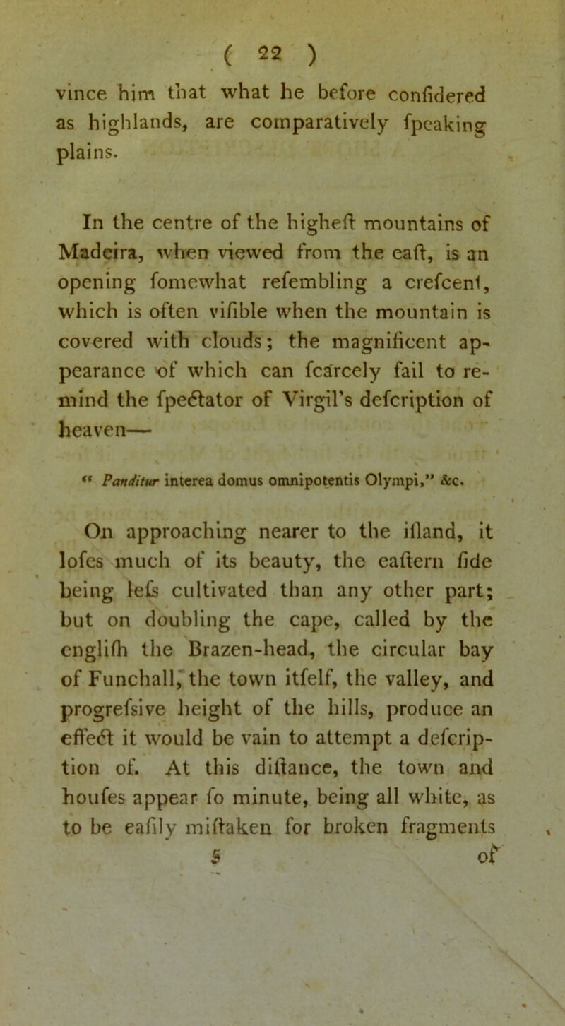 vlnce him that what he before confidered as highlands, are comparatively fpcaking plains. In the centre of the highell: mountains of Madeira, when viewed from the eaft, is an opening fomewhat refembling a crefceni, which is often vifible when the mountain is covered with clouds; the magnificent ap> pearance 'of which can fcarcely fail to re- mind the fpe6lator of Virgil’s defcription of heaven— Panditur intcrea domus omnlpotentis Olympi,” &c. On approaching nearer to the illand, it lofes much of its beauty, the eaftern fide being le(s cultivated than any other part; but on doubling the cape, called by the englifli the Brazen-head, the circular bay of Funchal 1, the town itfelf, the valley, and progrefsive height of the hills, produce an effe6l it would be vain to attempt a defcrip- tion of. At this difiance, the town and houfes appear fo minute, being all white, as to be eafily miftaken for broken fragments 5 ot