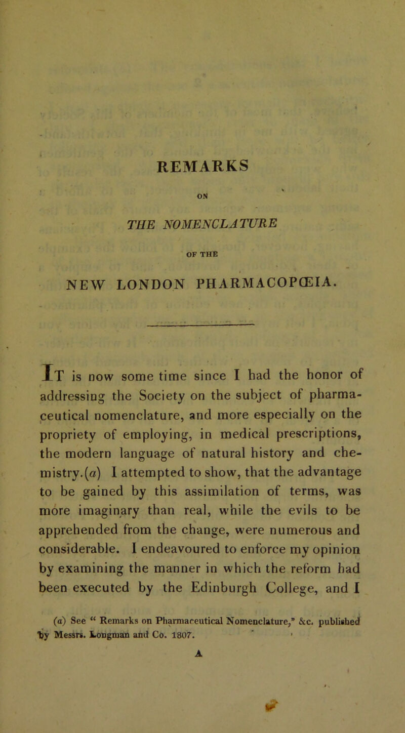 ON THE NOMENCLATURE OF THE NEW LONDON PHARMACOPOEIA. It is now some time since I had the honor of t addressing the Society on the subject of pharma- ceutical nomenclature, and more especially on the propriety of employing, in medical prescriptions, the modern language of natural history and che- mistry.^/) 1 attempted to show, that the advantage to be gained by this assimilation of terms, was more imaginary than real, while the evils to be apprehended from the change, were numerous and considerable. I endeavoured to enforce my opinion by examining the manner in which the reform had been executed by the Edinburgh College, and I (a) See “ Remarks on Pharmaceutical Nomenclature,* &c. published “by Messrs. Longman and Co. 1807. ” * A