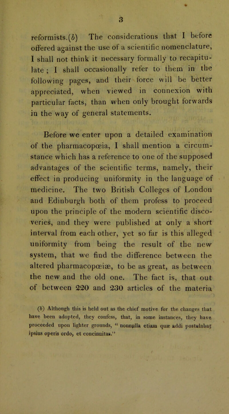 reformists.(A) The considerations that I before offered against the use ot a scientific nomenclature, I shall not think it necessary formally to recapitu- late ; I shall occasionally refer to them in the following pages, and their force will be better appreciated, when viewed in connexion with particular facts, than when only brought forwards in the way of general statements. Before we enter upon a detailed examination of the pharmacopoeia, I shall mention a circum- stance which has a reference to one of the supposed advantages of the scientific terms, namely, their effect in producing uniformity in the language of medicine. The two British Colleges of London and Edinburgh both of them profess to proceed upon the principle of the modern scientific disco- veries, and they were published at only a short interval from each other, yet so far is this alleged uniformity from being the result of the new system, that we find the difference between the altered pharmacopoeiae, to be as great, as between the new and the old one. The fact is, that out of between 220 and 230 articles of the materia (6) Although this is held out as the chief motive for the changes tiiat have been adopted, they confess, that, in some instances, they have proceeded upon lighter grounds, “ nonnplla etiam quae addi postulabat ipsius operis ordo, et concinnitas.”