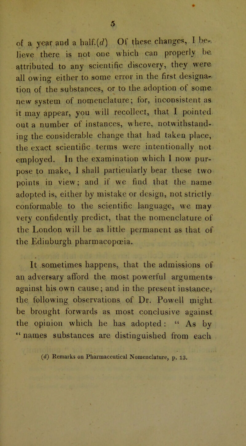 of a year and a half.(c/) Of these changes, I be- lieve there is not one which can properly be. attributed to any scientific discovery, they were all owin0- either to some error in the first designa- O tion of the substances, or to the adoption of some new system of nomenclature; for, inconsistent as it may appear, you will recollect, that I pointed out a number of instances, where, notwithstand- ing the considerable change that had taken place, the exact scientific terms were intentionally not employed. In the examination which I now pur- pose to make, 1 shall particularly bear these two points in view; and if we find that the name adopted is, either by mistake or design, not strictly conformable to the scientific language, we may very confidently predict, that the nomenclature of the London will be as little permanent as that of the Edinburgh pharmacopoeia. It sometimes happens, that the admissions of an adversary afford the most powerful arguments against his own cause; and in the present instance, the following observations of Dr. Powell might be brought forwards as most conclusive against the opinion which he has adopted: “ As by “ names substances are distinguished from each (d) Remarks on Pharmaceutical Nomenclature, p. 13.