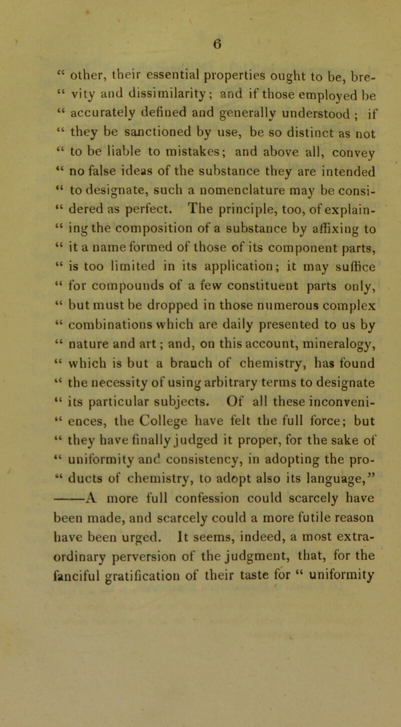 “ other, their essential properties ought to be, bre- “ vity and dissimilarity; and if those employed be “ accurately defined and generally understood ; if “ they be sanctioned by use, be so distinct as not “ to be liable to mistakes; and above all, convey “ no false ideas of the substance they are intended “ to designate, such a nomenclature may be consi- “ dered as perfect. The principle, too, of explain- “ ingthe composition of a substance by affixing to “ it a name formed of those of its component parts, “ is too limited in its application; it may suffice “ for compounds of a few constituent parts only, “ but must be dropped in those numerous complex “ combinations which are daily presented to us by “ nature and art; and, on this account, mineralogy, “ which is but a branch of chemistry, has found “ the necessity of using arbitrary terms to designate “ its particular subjects. Of all these inconveni- “ ences, the College have felt the full force; but “ they have finally judged it proper, for the sake of “ uniformity and consistency, in adopting the pro- “ ducts of chemistry, to adopt also its language,” A more full confession could scarcely have been made, and scarcely could a more futile reason have been urged. It seems, indeed, a most extra- ordinary perversion of the judgment, that, for the fanciful gratification of their taste for “ uniformity