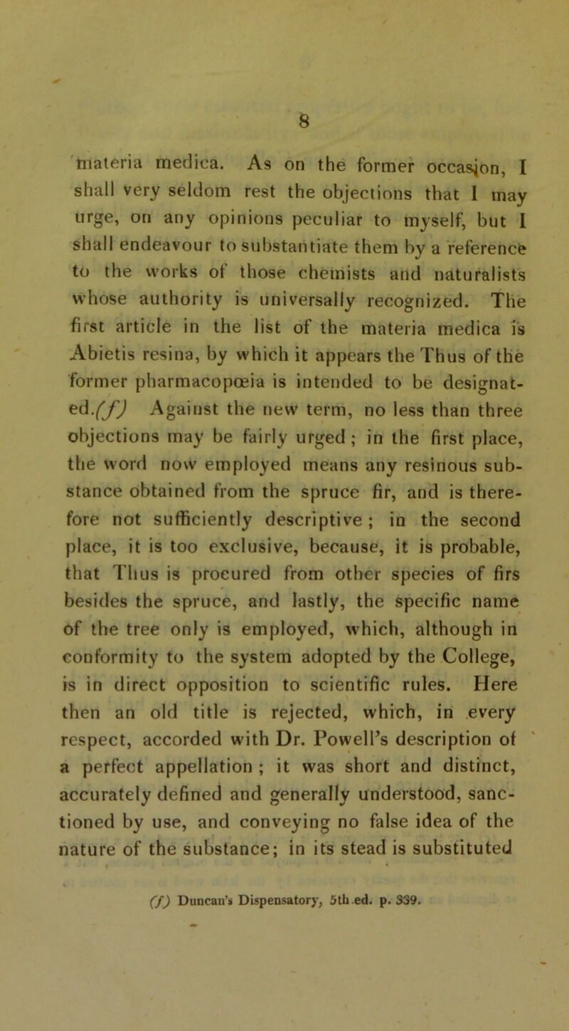 materia mediea. As on the former occasion, I shall very seldom rest the objections that I may urge, on any opinions peculiar to myself, but I shall endeavour to substantiate them by a reference to the works ot those chemists and naturalists whose authority is universally recognized. The first article in the list of the materia mediea is Abietis resina, by which it appears the Thus of the former pharmacopoeia is intended to be designat- ed. (f) Against the new term, no less than three objections may be fairly urged; in the first place, the word now employed means any resinous sub- stance obtained from the spruce fir, and is there- fore not sufficiently descriptive; in the second place, it is too exclusive, because, it is probable, that Thus is procured from other species of firs besides the spruce, and lastly, the specific name of the tree only is employed, which, although in conformity to the system adopted by the College, is in direct opposition to scientific rules. Here then an old title is rejected, which, in every respect, accorded with Dr. Powell’s description of a perfect appellation ; it was short and distinct, accurately defined and generally understood, sanc- tioned by use, and conveying no false idea of the nature of the substance; in its stead is substituted (f) Duncan’s Dispensatory, 5th ed. p.339.