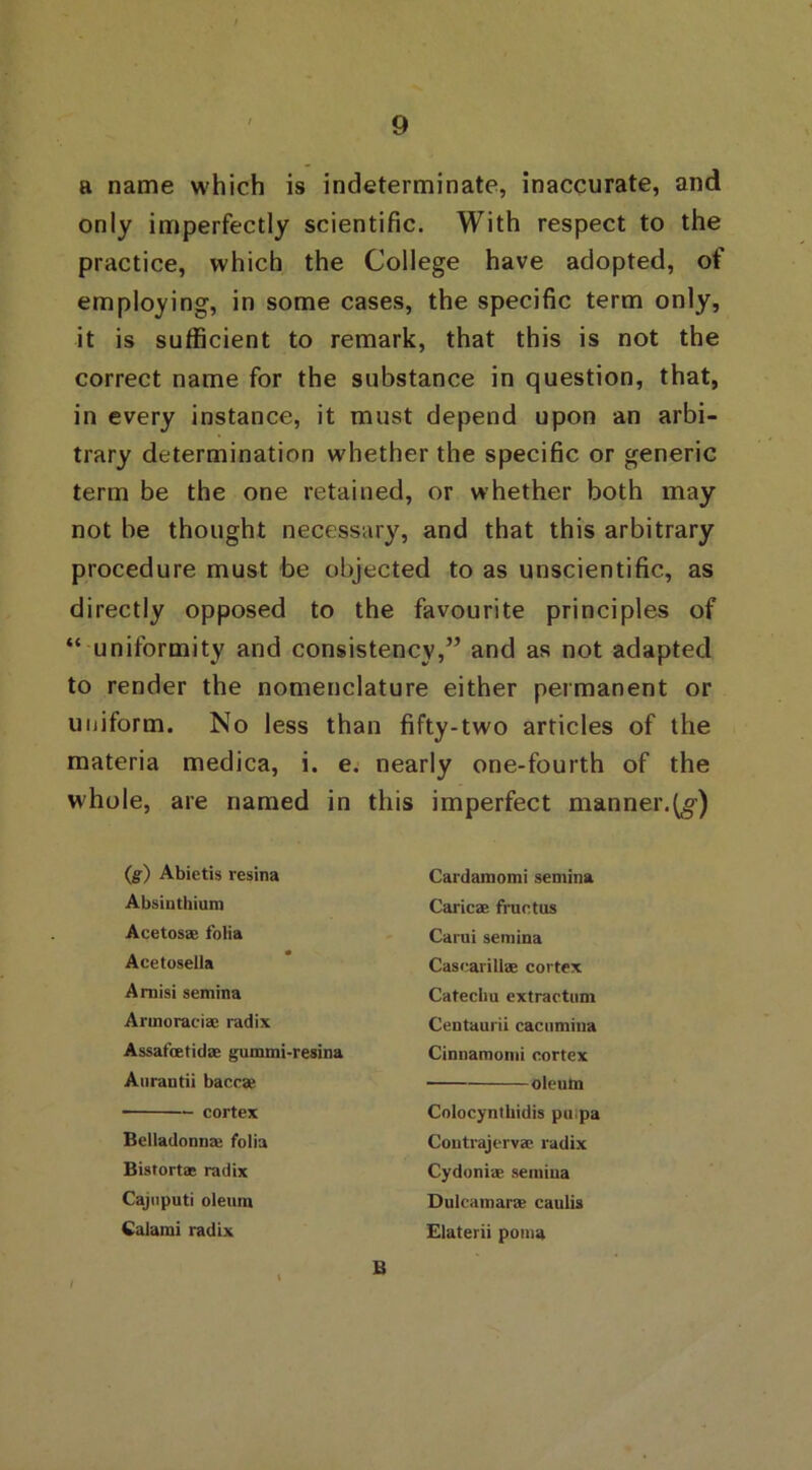 a name which is indeterminate, inaccurate, and only imperfectly scientific. With respect to the practice, which the College have adopted, of employing, in some cases, the specific term only, it is sufficient to remark, that this is not the correct name for the substance in question, that, in every instance, it must depend upon an arbi- trary determination whether the specific or generic term be the one retained, or whether both may not be thought necessary, and that this arbitrary procedure must be objected to as unscientific, as directly opposed to the favourite principles of “ uniformity and consistency,” and as not adapted to render the nomenclature either permanent or uniform. No less than fifty-two articles of the materia medica, i. e. nearly one-fourth of the whole, are named in this imperfect manner.^) (g) Abietis resina Absinthium Acetosae folia Acetosella Amisi semina Armoraeiae radix Assafcetidae gummi-resina Aurantii baccae cortex Belladonnae folia Bistortas radix Cajuputi oleum Calami radix Cardamomi semina Caricae fructus Carui semina Cascariliae cortex Catechu extraction Centaurii cacumiua Cinnamomi cortex oleum Colocynthidis pu pa Contrajervae radix Cydoniae semina Dulcamaras caulis Elaterii poma B