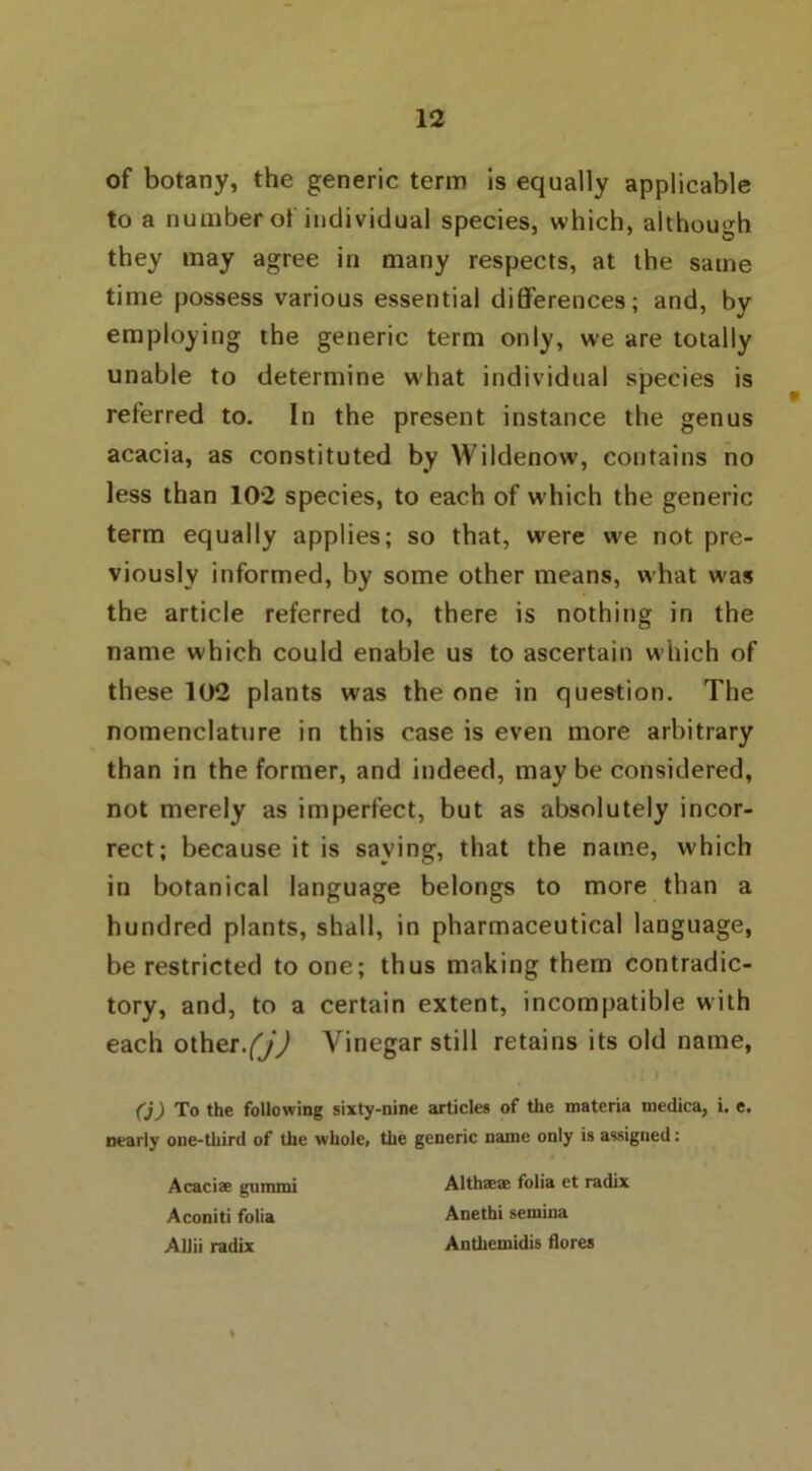 of botany, the generic term is equally applicable to a number of individual species, which, although they may agree in many respects, at the same time possess various essential differences; and, by employing the generic term only, we are totally unable to determine what individual species is referred to. In the present instance the genus acacia, as constituted by Wildenow, contains no less than 102 species, to each of which the generic term equally applies; so that, wfere we not pre- viously informed, by some other means, what u'as the article referred to, there is nothing in the name which could enable us to ascertain which of these 102 plants was the one in question. The nomenclature in this case is even more arbitrary than in the former, and indeed, may be considered, not merely as imperfect, but as absolutely incor- rect; because it is saying, that the name, which in botanical language belongs to more than a hundred plants, shall, in pharmaceutical language, be restricted to one; thus making them contradic- tory, and, to a certain extent, incompatible with each other.(j) Vinegar still retains its old name, (j) To the following sixty-nine articles of the materia medica, i. e. nearly one-third of the whole, the generic name only is assigned: Acaciae gummi Althaea: folia et radix Aconiti folia Anethi semina Allii radix Anthemidis flores %