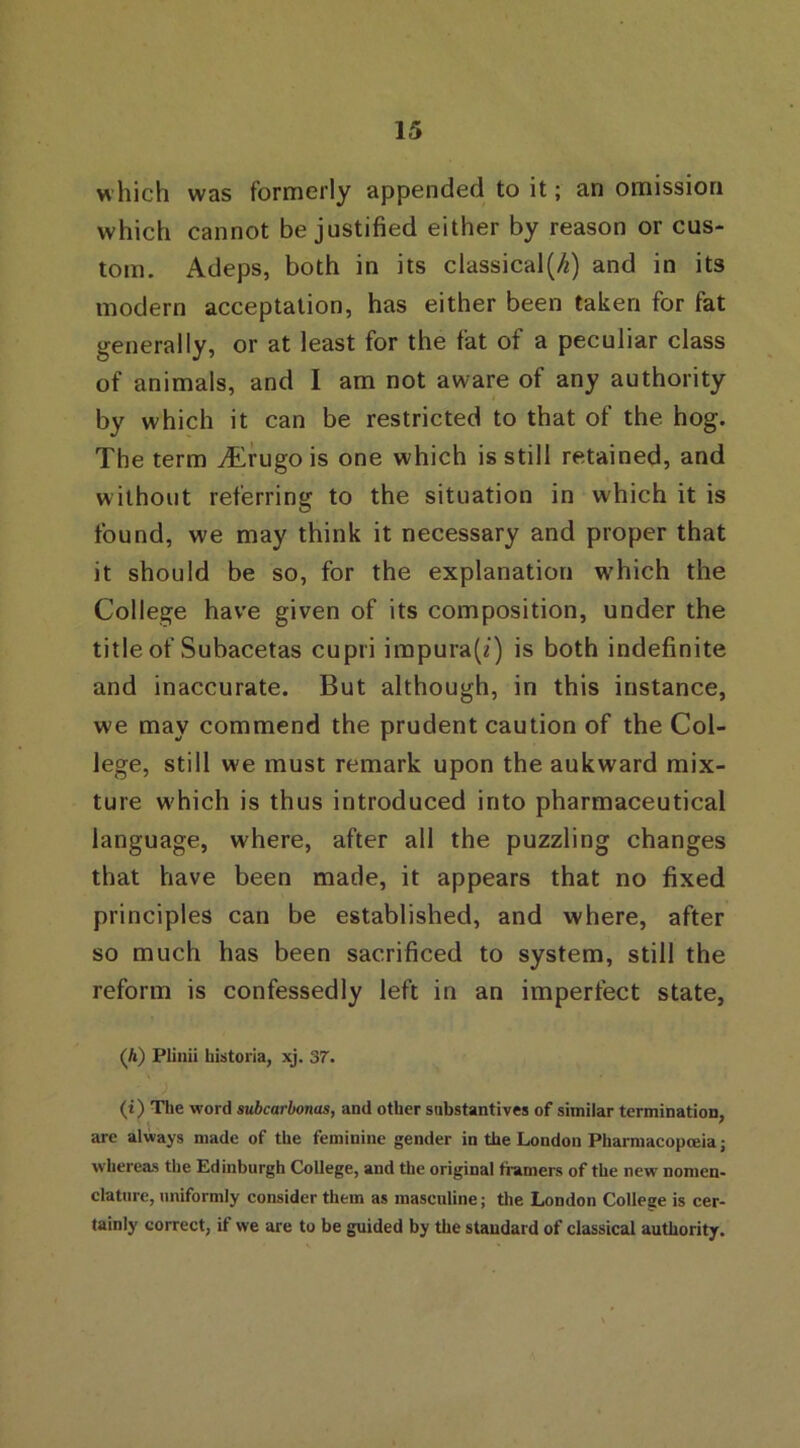 w hich was formerly appended to it; an omission which cannot be justified either by reason or cus- tom. Adeps, both in its classical^) and in its modern acceptation, has either been taken for fat generally, or at least for the fat of a peculiar class of animals, and I am not aware of any authority by which it can be restricted to that of the hog. The term vErugois one which is still retained, and without referring to the situation in which it is found, we may think it necessary and proper that it should be so, for the explanation wrhich the College have given of its composition, under the title of Subacetas cupri impura(i) is both indefinite and inaccurate. But although, in this instance, we may commend the prudent caution of the Col- lege, still w'e must remark upon the aukward mix- ture w'hich is thus introduced into pharmaceutical language, where, after all the puzzling changes that have been made, it appears that no fixed principles can be established, and where, after so much has been sacrificed to system, still the reform is confessedly left in an imperfect state, (A) Plinii liistoria, xj. 37. (t) The word subcarbonas, and other substantives of similar termination, are always made of the feminine gender in the London Pharmacopoeia; whereas the Edinburgh College, and the original framers of the new nomen- clature, uniformly consider them as masculine; the London College is cer- tainly correct, if we are to be guided by the standard of classical authority.