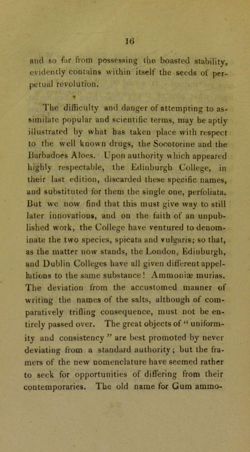 36 and so far from possessing the boasted stability, evidently contains within itself the seeds of per- petual revolution. • The difficulty and danger of attempting to as- similate popular and scientific terms, may be aptly illustrated by what has taken place with respect to the well known drugs, the Soootorine and the Barbadoes Aloes. Upon authority which appeared highly respectable, the Edinburgh College, in their last edition, discarded these specific names, and substituted for them the single one, perfoliata. But we now find that this must give way to still later innovations, and on the faith of an unpub- lished work, the College have ventured to denom- inate the two species, spicata and vulgaris; so that, as the matter now stands, the London, Edinburgh, and Dublin Colleges have all given different appel- lations to the same substance! Ammonias murias. The deviation from the accustomed manner of writing the names of the salts, although of com- paratively trifling consequence, must not be en- tirely passed over. The great objects of “ uniform- ity and consistency ” are best promoted by never deviating from a standard authority; but the fra- mers of the new nomenclature have seemed rather to seek for opportunities of differing from their contemporaries. The old name for Gum ammo-