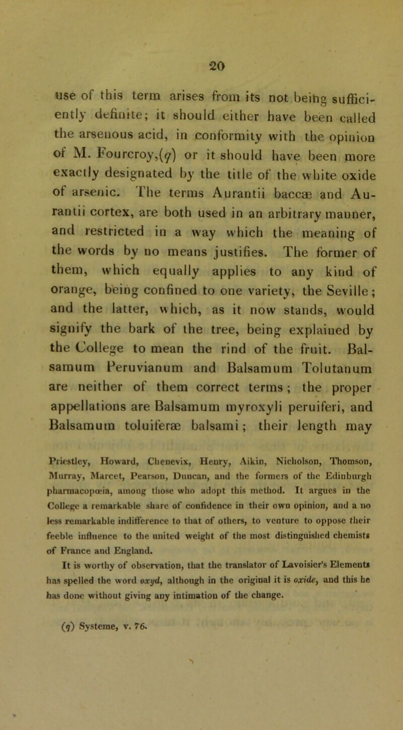 use of this term arises from its not being suffici- ently definite; it should either have been called the arsenous acid, in conformity with the opinion of M. l(ourcroy,(^) or it should have been more exactly designated by the title of the white oxide of arsenic, i he terms Aurantii baccae and Au- rantii cortex, are both used in an arbitrary manner, and restricted in a way which the meaning of the words by no means justifies. The former of them, which equally applies to any kind of orange, being confined to one variety, the Seville; and the latter, which, as it now stands, would signify the bark of the tree, being explained by the College to mean the rind of the fruit. Bal- samum Peruvianum and Balsamum Tolutanum are neither of them correct terms; the proper appellations are Balsamum myroxyli peruiferi, and Balsamum toluiferae balsami; their length may Priestley, Howard, Chenevix, Henry, Aikin, Nicholson, Thomson, Murray, Marcet, Pearson, Duncan, and the formers of the Edinburgh pharmacopoeia, amoug those who adopt this method. It argues in the College a remarkable share of confidence in their own opinion, and a no less remarkable indifference to that of others, to venture to oppose their feeble influence to the united weight of the most distinguished chemists of France and England. It is worthy of observation, that the translator of Lavoisier’s Elements has spelled the word oxyd, although in the original it is oxide, and this he has done without giving any intimation of the change. (9) Systeme, v. 76.