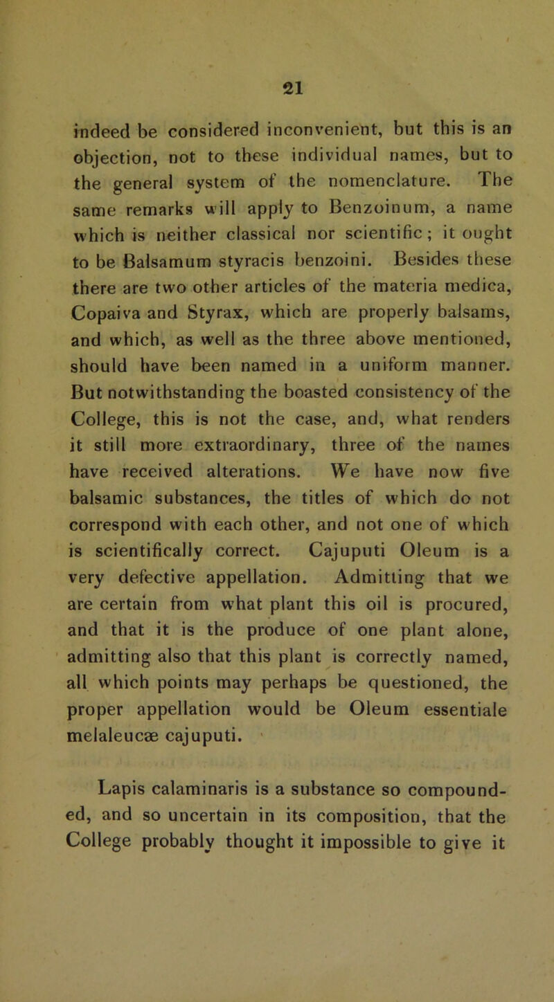 indeed be considered inconvenient, but this is an objection, not to these individual names, but to the general system of the nomenclature. The same remarks will apply to Benzoinum, a name which is neither classical nor scientific; it ought to be Balsamum styracis benzoini. Besides these there are two other articles of the materia medica, Copaiva and Styrax, which are properly balsams, and which, as well as the three above mentioned, should have been named in a uniform manner. But notwithstanding the boasted consistency of the College, this is not the case, and, what renders it still more extraordinary, three of the names have received alterations. We have now five balsamic substances, the titles of which do not correspond with each other, and not one of which is scientifically correct. Cajuputi Oleum is a very defective appellation. Admitting that we are certain from what plant this oil is procured, and that it is the produce of one plant alone, admitting also that this plant is correctly named, all which points may perhaps be questioned, the proper appellation would be Oleum essentiale melaleucae cajuputi. Lapis calaminaris is a substance so compound- ed, and so uncertain in its composition, that the College probably thought it impossible to give it