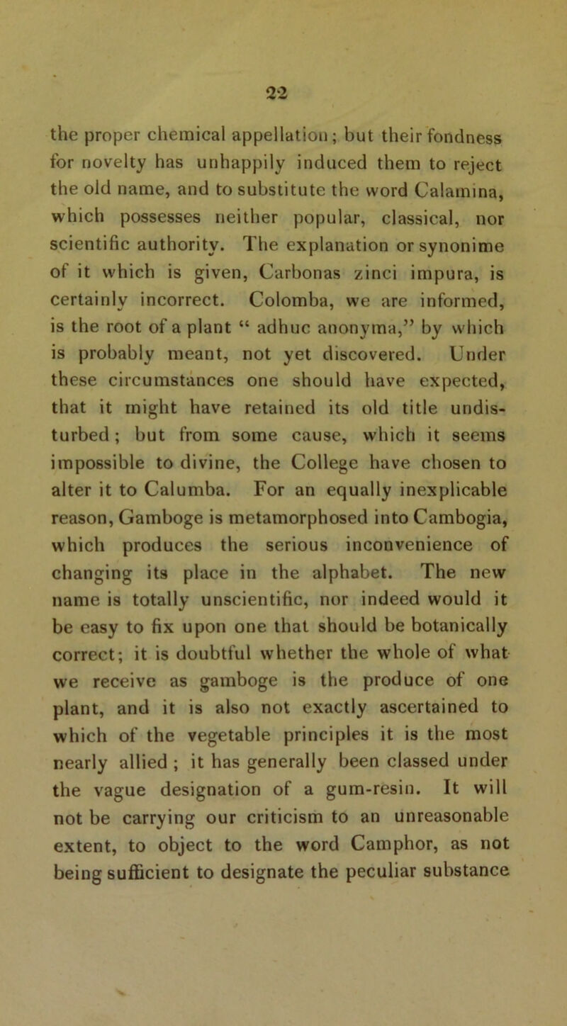 the proper chemical appellation; but their fondness for novelty has unhappily induced them to reject the old name, and to substitute the word Calamina, which possesses neither popular, classical, nor scientific authority. The explanation orsynonime of it which is given, Carbonas zinci impura, is certainly incorrect. Colomba, we are informed, is the root of a plant “ adhuc anonyma,” by which is probably meant, not yet discovered. Under these circumstances one should have expected, that it might have retained its old title undis- turbed; but from some cause, which it seems impossible to divine, the College have chosen to alter it to Calumba. For an equally inexplicable reason, Gamboge is metamorphosed into Cambogia, which produces the serious inconvenience of changing its place in the alphabet. The new name is totally unscientific, nor indeed would it be easy to fix upon one that should be botanically correct; it is doubtful whether the whole of what we receive as gamboge is the produce of one plant, and it is also not exactly ascertained to which of the vegetable principles it is the most nearly allied ; it has generally been classed under the vague designation of a gum-resin. It will not be carrying our criticism to an unreasonable extent, to object to the word Camphor, as not being sufficient to designate the peculiar substance