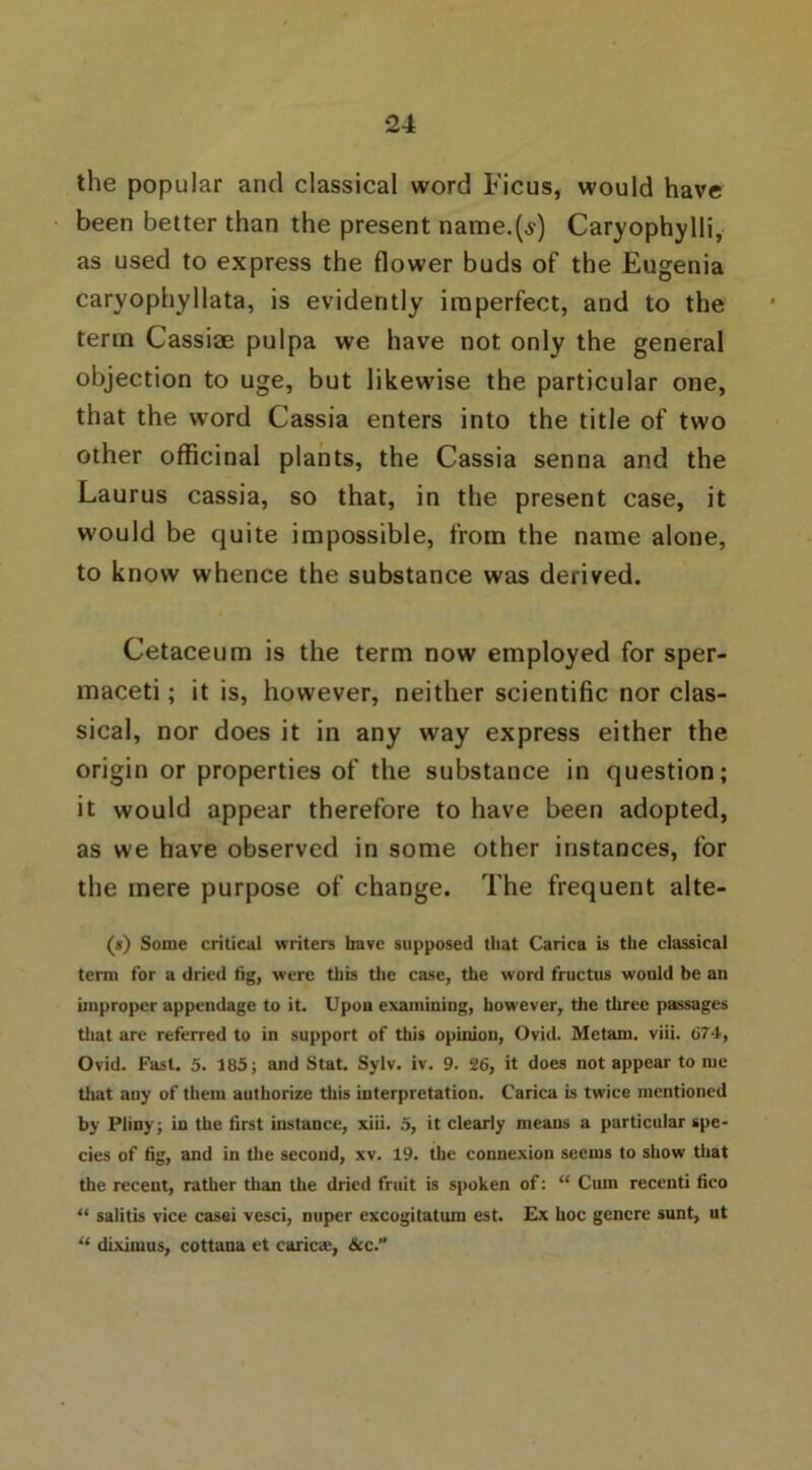 the popular and classical word Ficus, would have been better than the present name.(^) Caryophylli, as used to express the flower buds of the Eugenia caryophyllata, is evidently imperfect, and to the term Cassiae pulpa we have not only the general objection to uge, but likewise the particular one, that the word Cassia enters into the title of two other officinal plants, the Cassia senna and the Laurus cassia, so that, in the present case, it would be quite impossible, from the name alone, to know whence the substance was derived. Cetaceum is the term now employed for sper- maceti; it is, however, neither scientific nor clas- sical, nor does it in any way express either the origin or properties of the substance in question; it would appear therefore to have been adopted, as we have observed in some other instances, for the mere purpose of change. The frequent alte- (s) Some critical writers have supposed that Carica is the classical term for a dried fig, were this the case, the word fructus would be an improper appendage to it. Upon examining, however, the three passages that are referred to in support of this opinion, Ovid. Metam. viii. 674, Ovid. Fast. 5. 185; and Stat. Sylv. iv. 9. 26, it does not appear to me that any of them authorize this interpretation. Carica is twice mentioned by Pliny; in the first instance, xiii. 5, it clearly means a particular spe- cies of tig, and in the second, xv. 19. the connexion seems to show that the recent, rather than the dried fruit is spoken of: “ Cum recenti fico “ salitis vice casei vesci, nuper excogitation est. Ex hoc genere sunt, ut “ diximus, cottana et caricae, &c.”