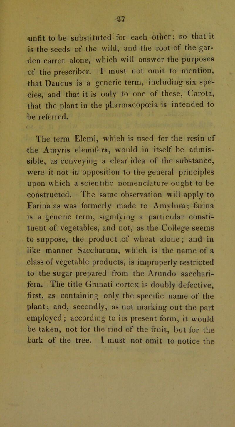 unfit to be substituted for each other; so that it is the seeds of the wild, and the root of the gar- den carrot alone, which will answer the purposes of the prescribe!’. I must not omit to mention, that Daucus is a generic term, including six spe- cies, and that it is only to one of these, Carota, that the plant in the pharmacopoeia is intended to be referred. ( The term Elemi, which is used for the resin of the Amyris elemifera, would in itself be admis- sible, as conveying a clear idea of the substance, were it not in opposition to the general principles upon which a scientific nomenclature ought to be constructed. The same observation will apply to Farina as was formerly made to Amvlum; farina is a generic term, signifying a particular consti- tuent of vegetables, and not, as the College seems to suppose, the product of wheat alone; and in like manner Saccharum, which is the name of a class of vegetable products, is improperly restricted to the sugar prepared from the Arundo sacchari- fera. The title Granati cortex is doubly defective, first, as containing only the specific name of the plant; and, secondly, as not marking out the part employed ; according to its present form, it would be taken, not for the rind of the fruit, but for the bark of the tree. I must not omit to notice the