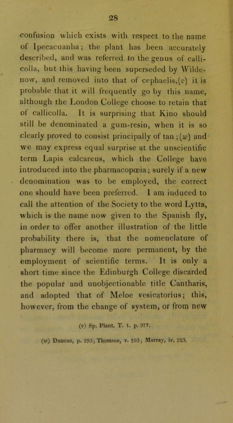 confusion which exists with respect to the name of Ipecacuanha; the plant has been accurately described, and was referred to the genus of calli- colla, but this having been superseded by Wilde- novv, and removed into that of cephaelis,(r) it is probable that it will frequently go by this name, although the London College choose to retain that of callicoila. It is surprising that Kino should still be denominated a gum-resin, when it is so clearly proved to consist principally of tan ;(^) and we may express equal surprise at the unscientific term Lapis calcareus, which the College have introduced into the pharmacopoeia; surely if a new denomination was to be employed, the correct one should have been preferred. 1 am induced to call the attention of the Society to the word Lytta, which is the name now given to the Spanish fly, in order to offer another illustration of the little probability there is, that the nomenclature of pharmacy will become more permanent, by the employment of scientific terms. It is only a short time since the Edinburgh College discarded the popular and unobjectionable title Cantharis, and adopted that of Meloe vesicatorius; this, however, from the change of system, or from new (r) Sp. Plant. T. t. p. 977. (w) Duncan, p. 293; Thomson, v. 103; Murray, iv. 283,