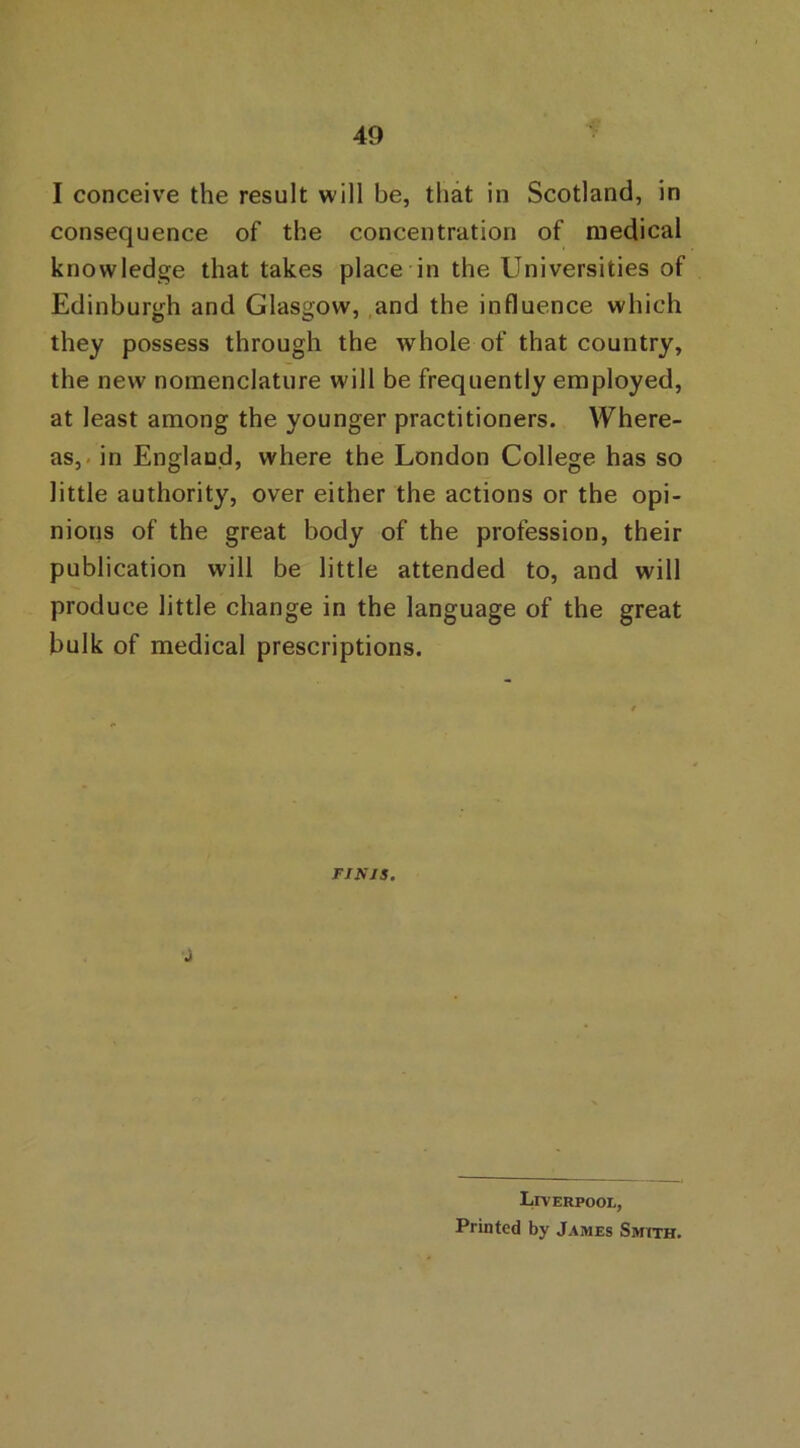 49 I conceive the result will be, that in Scotland, in consequence of the concentration of medical knowledge that takes place in the Universities of Edinburgh and Glasgow, and the influence which they possess through the whole of that country, the new nomenclature will be frequently employed, at least among the younger practitioners. Where- as,. in England, where the London College has so little authority, over either the actions or the opi- nions of the great body of the profession, their publication will be little attended to, and will produce little change in the language of the great bulk of medical prescriptions. FINJS. j Liverpool, Printed by James Smith.