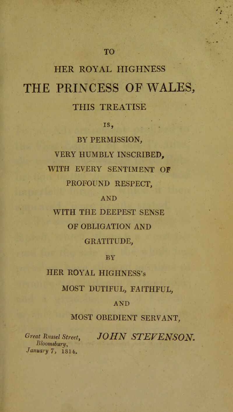 TO HER ROYAL HIGHNESS THE PRINCESS OF WALES, THIS TREATISE is, ' . BY PERMISSION, VERY HUMBLY INSCRIBED, WITH EVERY SENTIMENT OF PROFOUND RESPECT, AND WITH THE DEEPEST SENSE OF OBLIGATION AND GRATITUDE, BY HER ROYAL HIGHNESS’s MOST DUTIFUL, FAITHFUL, AND MOST OBEDIENT SERVANT, Great Russel Street, JOHN STEVENSON. Bloomsbury, January 7, 1814.