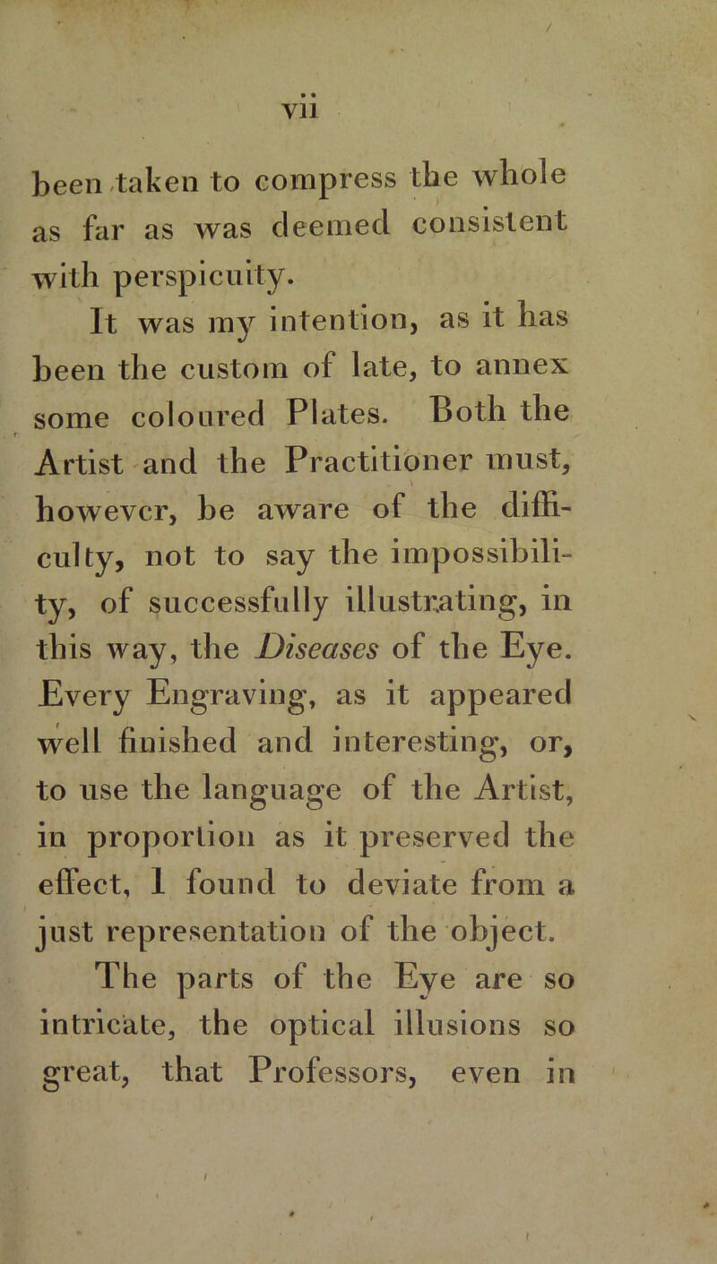 • • yn been taken to compress the whole as far as was deemed consistent with perspicuity. It was my intention, as it has been the custom of late, to annex some coloured Plates. Both the Artist and the Practitioner must, „ \ however, be aware of the diffi- culty, not to say the impossibili- ty, of successfully illustrating, in this way, the Diseases of the Eye. Every Engraving, as it appeared well finished and interesting, or, to use the language of the Artist, in proportion as it preserved the effect, 1 found to deviate from a just representation of the object. The parts of the Eye are so intricate, the optical illusions so great, that Professors, even in i t