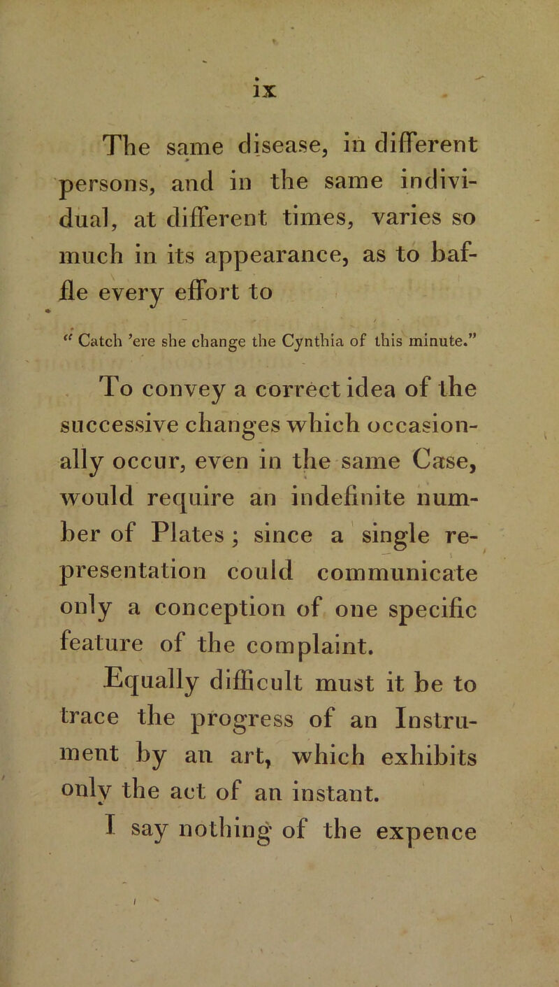 The same disease, in different * persons, and in the same indivi- dual, at different times, varies so much in its appearance, as to baf- fle every effort to “ Catch ’ere she change the Cynthia of this minute.” To convey a correct idea of the successive changes which occasion- ally occur, even in the same Case, would require an indefinite num- ber of Plates; since a single re- — \ presentation could communicate only a conception of one specific feature of the complaint. Equally difficult must it be to trace the progress of an Instru- ment by an art, which exhibits only the act of an instant. / I say nothing of the expence