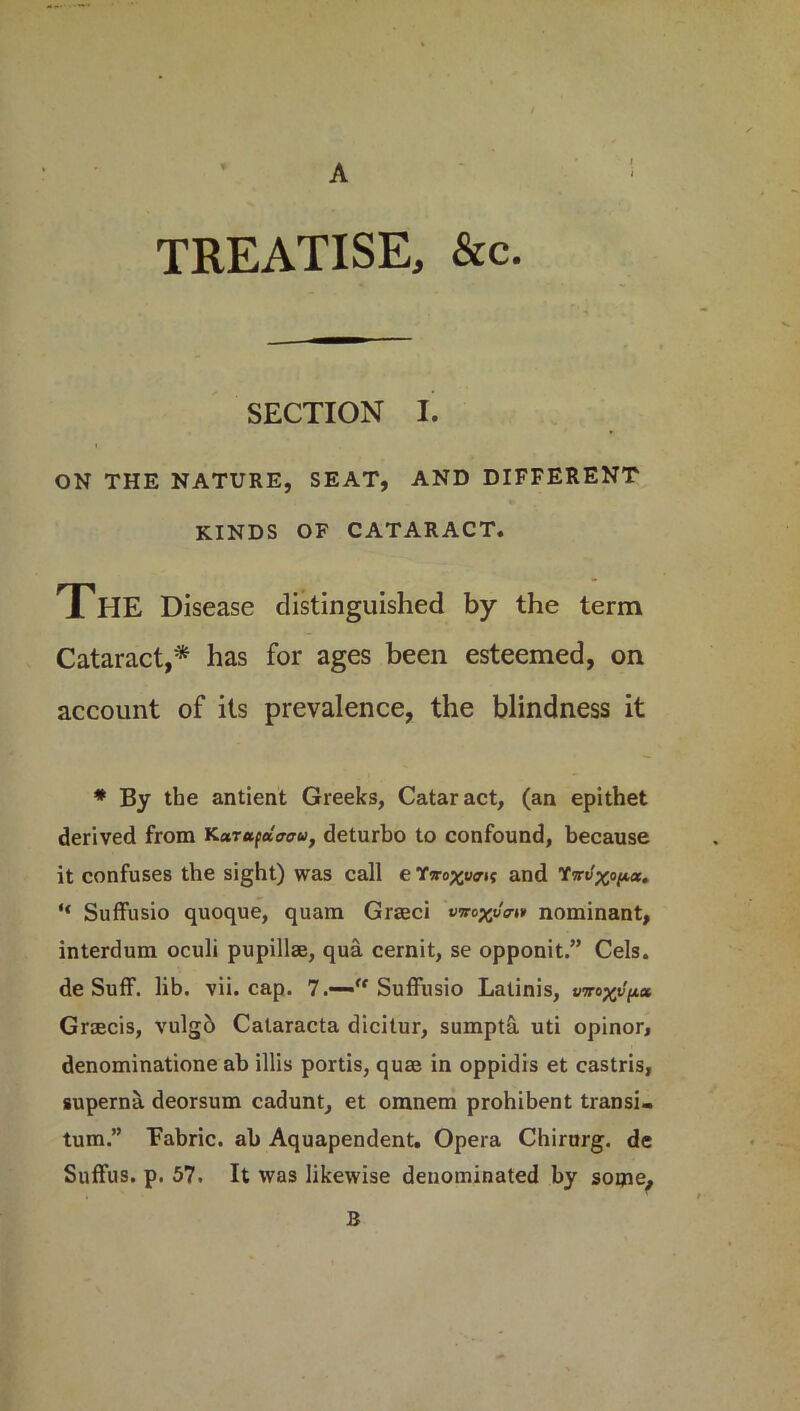 A TREATISE, &c. SECTION I. ON THE NATURE, SEAT, AND DIFFERENT KINDS OF CATARACT. The Disease distinguished by the term Cataract,* has for ages been esteemed, on account of its prevalence, the blindness it * By the antient Greeks, Cataract, (an epithet derived from KarapWw, deturbo to confound, because it confuses the sight) was call e Ywo^ucrit and 1mlxop.cc. “ Suffusio quoque, quam Graeci vmxv™ nominant, interdum oculi pupillae, qua cernit, se opponit.” Cels, de SufF. lib. vii. cap. 7.—'ff Suffusio Latinis, vrroxv(ix Grsecis, vulgb Calaracta dicitur, sumpta uti opinor, denominatione ab illis portis, quae in oppidis et castris, superna deorsum cadunt, et omnem prohibent transi- tum.” Eabric. ab Aquapendent. Opera Chirurg. de Snffus. p. 57. It was likewise denominated by some. B