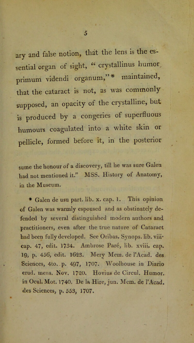 ary and false notion, that the lens is the es- sential organ of sight, “ crystalline humor, primum videndi organum,”* maintained, that the cataract is not, as was commonly supposed, an opacity of the crystalline, but is produced by a congeries of superfluous humours coagulated into a white skin or pellicle, formed before it, in the posterior sume the honour of a discovery, till he was sure Galen had not mentioned it.” MSS. History of Anatomy, in the Museum. * Galen de usu part. lib. x. cap. 1. This opinion of Galen was warmly espoused and as obstinately de- fended by several distinguished modern authors and practitioners, even after the true nature of Cataract had been fully developed. See Oribas. Synops. lib. viii* cap. 47, edit. 1734. Ambrose Pare, lib. xviii. cap. 19, p. 456, edit. 1623. Mery Mem. de l’Acad. des Sciences, 4to. p. 497, 1707. Woolbouse in Diario erud. mens. Nov. 1720. Hovius de Circul. Humor, in Ocul. Mot. 1740. De la Hire, jun. Mem. de l’Acad. des Sciences, p. 553, 1707.