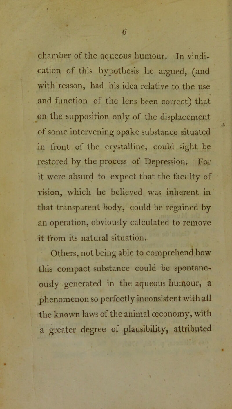 chamber of the aqueous humour. In vindi- cation of this hypothesis he argued, (and with reason, had his idea relative to the use and function of the lens been correct) that on the supposition only of the displacement of some intervening opake substance situated in front of the crystalline, could sight be restored by the process of Depression. For it were absurd to expect that the faculty of vision, which he believed was inherent in that transparent body, could be regained by an operation, obviously calculated to remove it from its natural situation. Others, not being able to comprehend how this compact substance could be spontane- ously generated in the aqueous humour, a phenomenon so perfectly inconsistent with all the known laws of the animal oeconomy, with a greater degree of plausibility, attributed