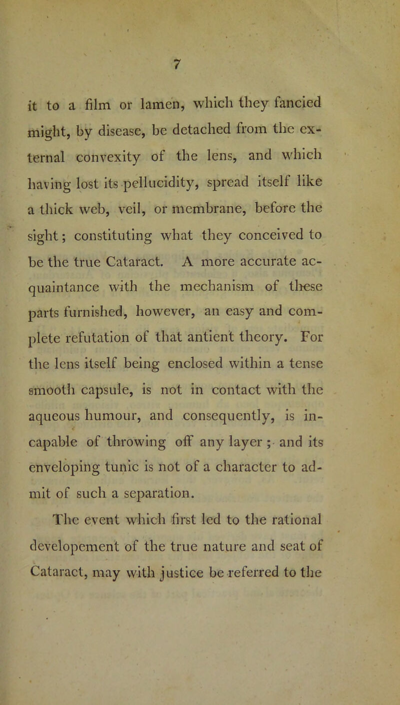 it to a film or lamen, which they fancied might, by disease, be detached from the ex- ternal convexity of the lens, and which having lost its pellucidity, spread itself like a thick web, veil, or membrane, before the sight; constituting what they conceived to be the true Cataract A more accurate ac- quaintance with the mechanism of these parts furnished, however, an easy and com- plete refutation of that antient theory. For the lens itself being enclosed within a tense smooth capsule, is not in contact with the aqueous humour, and consequently, is in- capable of throwing off any layer ; and its enveloping tunic is not of a character to ad- mit of such a separation. The event which first led to the rational developement of the true nature and seat of Cataract, may with justice be referred to the