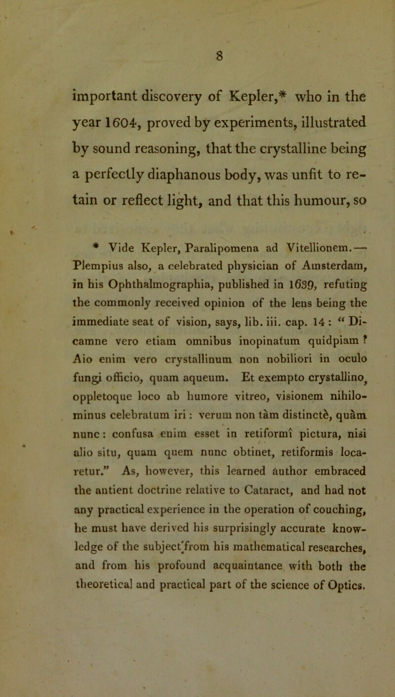 important discovery of Kepler,* who in the year 1604, proved by experiments, illustrated by sound reasoning, that the crystalline being a perfectly diaphanous body, was unfit to re- tain or reflect light, and that this humour, so * Vide Kepler, Paralipomena ad Vitellionem.— Plempius also, a celebrated physician of Amsterdam, in his Ophthalmographia, published in 1639, refuting the commonly received opinion of the lens being the immediate seat of vision, says, lib. iii. cap. 14 : “ Di- camne vero etiam omnibus inopinatum quidpiam ? Aio enim vero crystallinum non nobiliori in oculo fungi officio, quam aqueum. Et exempto crystallino^ oppletoque loco ab humore vitreo, visionem nihilo- minus celebralum iri: verum non tarn distinct^, qu&m. nunc: confusa enim esset in retiformi pictura, nisi alio situ, quam quern nunc obtinet, retiformis loca- retur.” As, however, this learned author embraced the antient doctrine relative to Cataract, and had not any practical experience in the operation of couching, he must have derived his surprisingly accurate know- ledge of the subjectTrom his mathematical researches, and from his profound acquaintance with both the theoretical and practical part of the science of Optics.