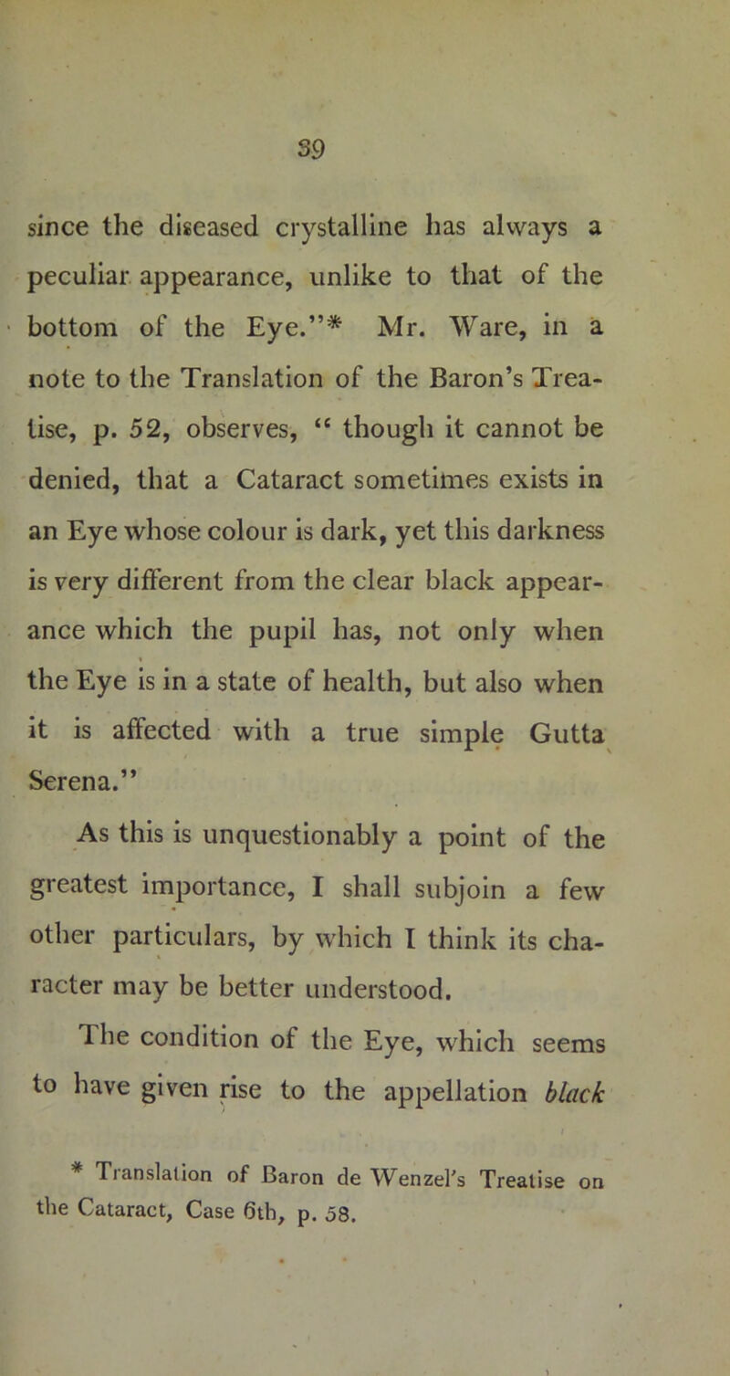 since the diseased crystalline has always a peculiar appearance, unlike to that of the bottom of the Eye.”* Mr. Ware, in a note to the Translation of the Baron’s Trea- tise, p. 52, observes, “ though it cannot be denied, that a Cataract sometimes exists in an Eye whose colour is dark, yet this darkness is very different from the clear black appear- ance which the pupil has, not only when the Eye is in a state of health, but also when it is affected with a true simple Gutta Serena.” As this is unquestionably a point of the greatest importance, I shall subjoin a few other particulars, by which I think its cha- racter may be better understood. The condition of the Eye, which seems to have given rise to the appellation black * Translation of Baron de Wenzel's Treatise on the Cataract, Case 6th, p. 58.