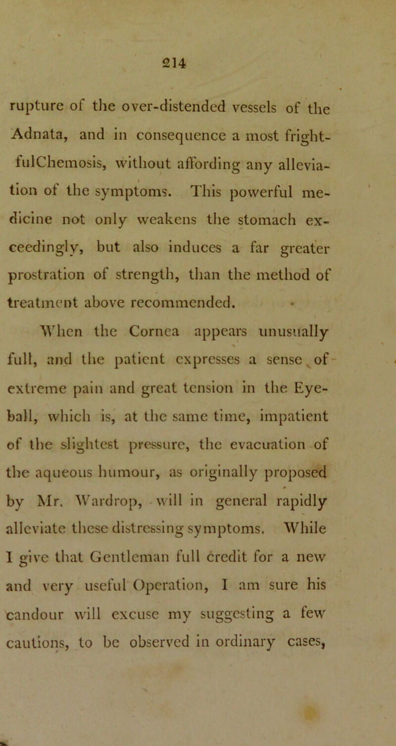 rupture of the over-distended vessels of the Adnata, and in consequence a most fright- fulChemosis, without affording any allevia- tion of the symptoms. This powerful me- dicine not only weakens the stomach ex- ceedingly, but also induces a far greater prostration of strength, than the method of treatment above recommended. When the Cornea appears unusually % full, and the patient expresses a sense of extreme pain and great tension in the Eye- ball, which is, at the same time, impatient of the slightest pressure, the evacuation of the aqueous humour, as originally proposed by Mr. Wardrop, will in general rapidly alleviate these distressing symptoms. While I give that Gentleman full credit for a new and very useful Operation, 1 am sure his candour will excuse my suggesting a few cautions, to be observed in ordinary cases,