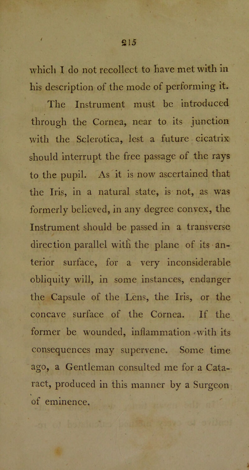 1 which I do not recollect to have met with in his description of the mode of performing it. The Instrument must be introduced through the Cornea, near to its junction with the Sclerotica, lest a future cicatrix should interrupt the free passage of the rays to the pupil. As it is now ascertained that the Iris, in a natural state, is not, as was formerly believed, in any degree convex, the Instrument should be passed in a transverse direction parallel with the plane of its an- terior surface, for a very inconsiderable obliquity will, in some instances, endanger the Capsule of the Lens, the Iris, or the concave surface of the Cornea. If the former be wounded, inflammation •-with its consequences may supervene. Some time ago, a Gentleman consulted me for a Cata- ract, produced in this manner by a Surgeon i of eminence.
