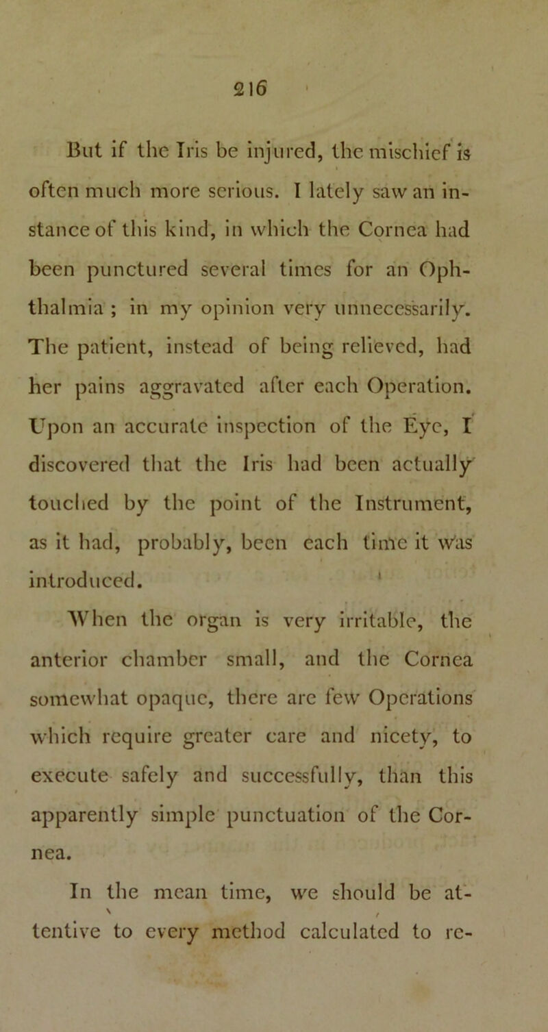 But if the Iris be injured, the mischief is often much more serious. I lately saw an in- stance of this kind, in which the Cornea had been punctured several times for an Oph- thalmia ; in my opinion very unnecessarily. The patient, instead of being relieved, had her pains aggravated after each Operation. Upon an accurate inspection of the Eye, I discovered that the Iris had been actually touched by the point of the Instrument, as it had, probably, been each time it w'as introduced. When the organ is very irritable, the anterior chamber small, and the Cornea somewhat opaque, there are few Operations which require greater care and nicety, to execute safely and successfully, than this apparently simple punctuation of the Cor- nea. In the mean time, we should be at- tentive to every method calculated to re-