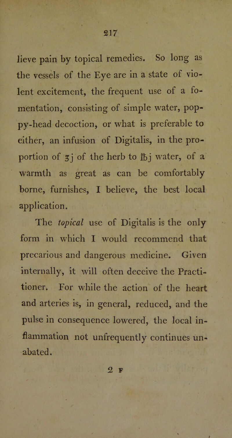 lieve pain by topical remedies. So long as the vessels of the Eye are in a state of vio- lent excitement, the frequent use of a fo- mentation, consisting of simple water, pop- py-head decoction, or what is preferable to either, an infusion of Digitalis, in the pro- portion of sj of the herb to Ibj water, of a warmth as great as can be comfortably borne, furnishes, I believe, the best local application. The topical use of Digitalis is the only form in which I would recommend that precarious and dangerous medicine. Given internally, it will often deceive the Practi- tioner. For while the action of the heart and arteries is, in general, reduced, and the pulse in consequence lowered, the local in- flammation not unfrequently continues un- abated. 2 F