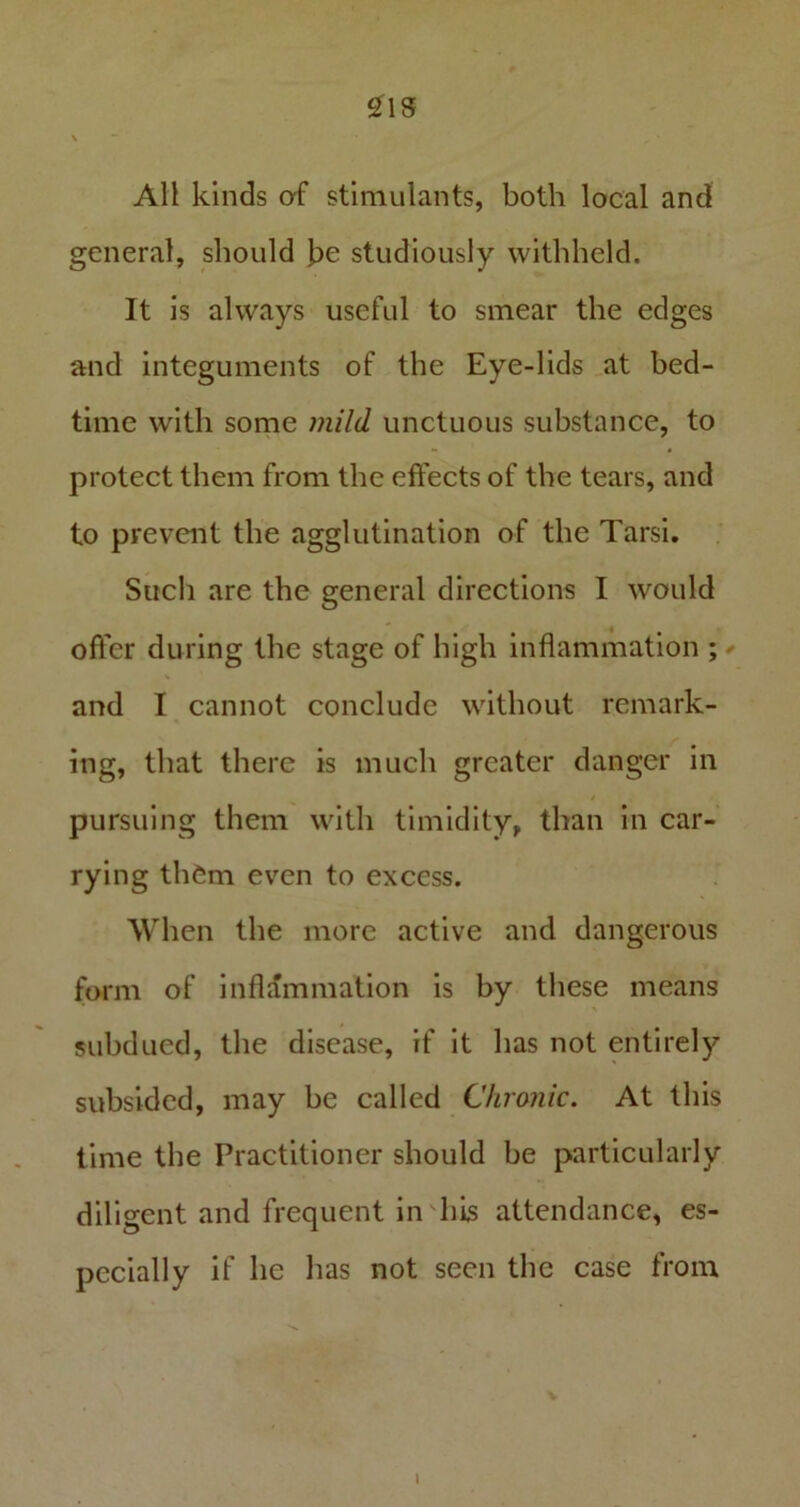 21S All kinds of stimulants, both local and general, should be studiously withheld. It is always useful to smear the edges and integuments of the Eye-lids at bed- time with some mild unctuous substance, to protect them from the effects of the tears, and to prevent the agglutination of the Tarsi. Such are the general directions I would offer during the stage of high inflammation ; and I cannot conclude without remark- ing, that there is much greater danger in pursuing them with timidity, than in car- rying them even to excess. When the more active and dangerous form of inflammation is by these means subdued, the disease, if it has not entirely subsided, may be called Chronic. At this time the Practitioner should be particularly diligent and frequent in his attendance, es- pecially if he has not seen the case from 1