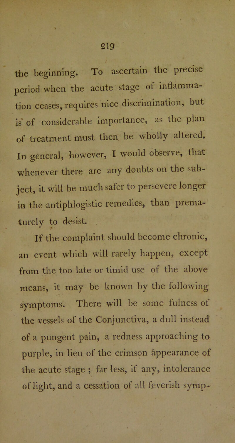 the beginning. To ascertain tbe piecise period when the acute stage of inflamma- tion ceases, requires nice discrimination, but is of considerable importance, as the plan of treatment must then be wholly altered. In general, however, I would obse* ve, that whenever there are any doubts on the sub- ject, it will be much safer to persevere longer in the antiphlogistic remedies, than prema- turely to desist. If the complaint should become chronic, an event which will rarely happen, except from the too late or timid use of the above means, it may be known by the following symptoms. There will be some fulness of the vessels of the Conjunctiva, a dull instead of a pungent pain, a redness approaching to purple, in lieu of the crimson appearance of the acute stage ; far less, if any, intolerance of light, and a cessation of all feverish symp-