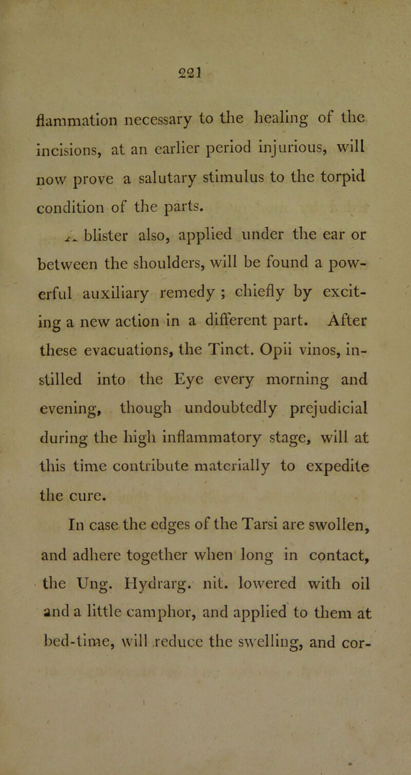 flammation necessary to the healing of the incisions, at an earlier period injurious, will now prove a salutary stimulus to the torpid condition of the parts. blister also, applied under the ear or between the shoulders, will be found a pow- erful auxiliary remedy ; chiefly by excit- ing a new action in a different part. After these evacuations, the Tinct. Opii vinos, in- stilled into the Eye every morning and evening, though undoubtedly prejudicial during the high inflammatory stage, will at this time contribute materially to expedite / the cure. In case the edges of the Tarsi are swollen, and adhere together when long in contact, the Ung. Hydrarg. nit. lowered with oil and a little camphor, and applied to them at bed-time, will reduce the swelling, and cor- 1