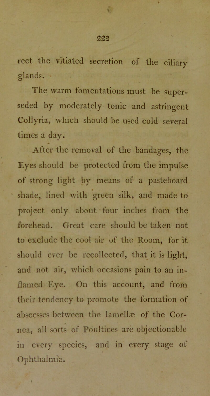 rect the vitiated secretion of the ciliary glands. The warm fomentations must be super- seded by moderately tonic and astringent Collyria, which should be used cold several times a day. After the removal of the bandages, the Eyes should be protected from the impulse of strong light by means of a pasteboard shade, lined with green silk, and made to project only about four inches from the forehead. Great care should be taken not to exclude the cool air uf the Room, for it should ever be recollected, that it is light, and not air, which occasions pain to an in- flamed Eye. On this account, and from their tendency to promote the formation of abscesses between the lamella? of the Cor- nea, all sorts of Poultices are objectionable in every species, and in every stage of Ophthalmia.