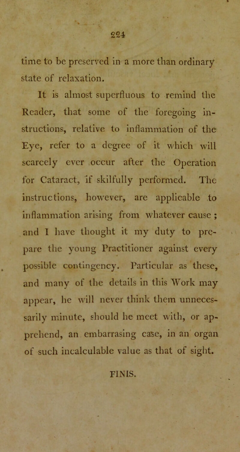 time to be preserved in a more than ordinary state of relaxation. It is almost superfluous to remind the Reader, that some of the foregoing in- structions, relative to inflammation of the Eye, refer to a degree of it which will scarcely ever occur after the Operation f for Cataract, if skilfully performed. The instructions, however, are applicable to inflammation arising from whatever cause ; and I have thought it my duty to pre- pare the young Practitioner against every possible contingency. Particular as these, and many of the details in this Work may appear, he will never think them unneces- sarily minute, should he meet with, or ap- prehend, an embarrasing case, in an organ of such incalculable value as that of sight. FINIS.
