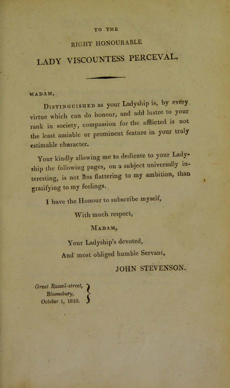 TO THE right honourable I.ADY VISCOUNTESS PERCEVAL. madam. Distinguished as your Ladyship is, by every virtue which can do honour, and add lustre to your rank in society, compassion for the afflicted is not the least amiable or prominent feature in your truly estimable character. Your kindly allowing me to dedicate to your Lady- ship the following pages, on a subject universally in- teresting, is not 1‘ess flattering to my ambition, than gratifying to my feelings. I have the Honour to subscribe myself, % With much respect, Madam, Your Ladyship’s devoted, And most obliged humble Servant, JOHN STEVENSON. Great Russel-street, Bloomsbury, October 1, 1810.