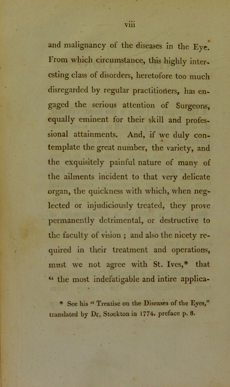 and malignancy of the diseases in the Eye.* From which circumstance, this highly inter- esting class of disorders, heretofore too much disregarded by regular practitioners, has en- gaged the serious attention of Surgeons, equally eminent for their skill and profes- sional attainments. And, if we duly con- template the great number, the variety, and the exquisitely painful nature of many of the ailments incident to that very delicate organ, the quickness with which, when neg- lected or injudiciously treated, they prove permanently detrimental, or destructive to the faculty of vision ; and also the nicety re- quired in their treatment and operations, must we not agree with St. Ives,* that “ the most indefatigable and intire applica- * * See his “ Treatise on the Diseases of the Eyes,” translated by Dr. Stockton in 1774. preface p. 8.