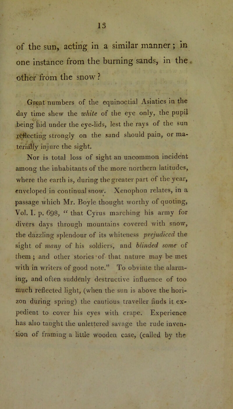 of the sun, acting in a similar manner; in one instance from the burning sands, in the other from the snow ? Great numbers of the equinoctial Asiatics in the day time shew the white of the eye only, the pupil being hid under the eye-lids, lest the rays of the sun reflecting strongly on the sand should pain, or ma- terially injure the sight. Nor is total loss of sight an uncommon incident among the inhabitants of the more northern latitudes, where the earth is, during the greater part of the year, enveloped in continual snow. Xenophon relates, in a passage which Mr. Boyle thought worthy of quoting, Vol. I. p. 698, “ that Cyrus marching his army for divers days through mountains covered with snow, the dazzling splendour of its whiteness prejudiced the sight of many of his soldiers, and blinded some of them; and other stories*of that nature may be met with in writers of good note.” To obviate the alarm- ing, and often suddenly destructive influence of too much reflected light, (when the sun is above the hori- zon during spring) the cautious traveller finds it ex- pedient to cover his eyes with crape. Experience has also taught the unlettered savage the rude inven- tion of framing a little wooden case, (called by the