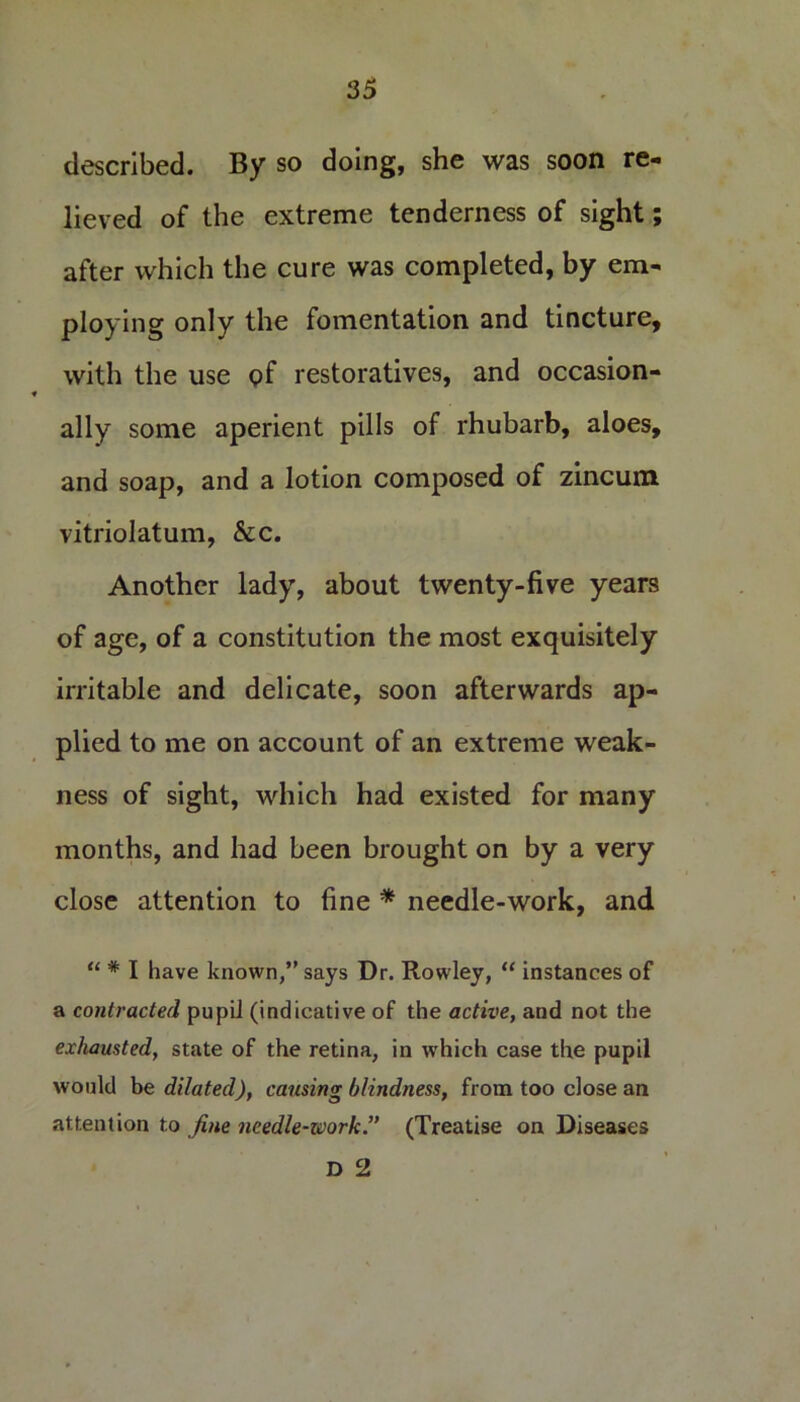 described. By so doing, she was soon re- lieved of the extreme tenderness of sight after which the cure was completed, by em- ploying only the fomentation and tincture, with the use of restoratives, and occasion- ally some aperient pills of rhubarb, aloes, and soap, and a lotion composed of zincum vitriolatum, &c. Another lady, about twenty-five years of age, of a constitution the most exquisitely irritable and delicate, soon afterwards ap- plied to me on account of an extreme weak- ness of sight, which had existed for many months, and had been brought on by a very close attention to fine * needle-work, and “ # I have known,” says Dr. Rowley, “ instances of a contracted pupil (indicative of the active, and not the exhausted, state of the retina, in which case the pupil would be dilated), causing blindness, from too close an attention to fine needle-work ” (Treatise on Diseases D 2