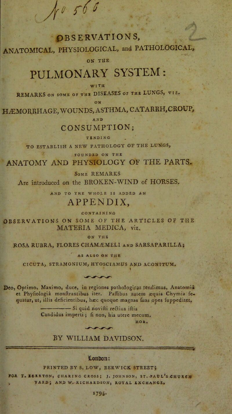 , Jft fO t * « • OBSERVATIONS, ANATOMICAL, PHYSIOLOGICAL, and PATHOLOGICAL, ON THE PULMONARY SYSTEM: with REMARKS on some of the DISEASES of the LUNGS, viz. on HAEMORRHAGE, WOUNDS, ASTHMA, CATARRH,CROUP, AND CONSUMPTION; TENDING TO ESTABLISH A NEW PATHOLOGY OF THE LUNGS, FOUNDED ON THE ANATOMY AND PHYSIOLOGY OF THE PARTS., Some REMARKS Are introduced on the BROKEN-WIND of HOUSES, AND TO The WHOJ.E IS ADDED AN APPENDIX, CONTAINING OBSERVATIONS ON SOME OF THE ARTICLES OF THE MATERIA MEDICA, viz. ON THE ROSA RUBRA, FLORES CHAM7EMELI and SARSAPARILLA; AS ALSO ON THE CICUTA, STRAMONIUM, HYOSCIAMUS AND ACONITUM. i Deo, Optimo, Maximo, dues, in regionss pathologies tendimus, Anatomii et Phyfiologia monftrantibus iter. PafTibus autem aaquis Chymia fe« quatur, ut, illis dcficientibus, haec quoque magnas fuas opes fuppeditet. - Si quid novifti rettius iftis Candidus imperti; fi non, his uteie mecum. HOX. BY WILLIAM DAVIDSON. • ■ ■'■■■■' ,.M Loncott: PRINTED BY S. LOW, BERWICK STREET; POX. T. 1CEKTON, CH ARI NC C ROSS ; J. JOHNSON, ST.PAU t'S « HUICH , VARDJ AND W. RICHARDSON, ROYAL EXCHANCE, 179S-