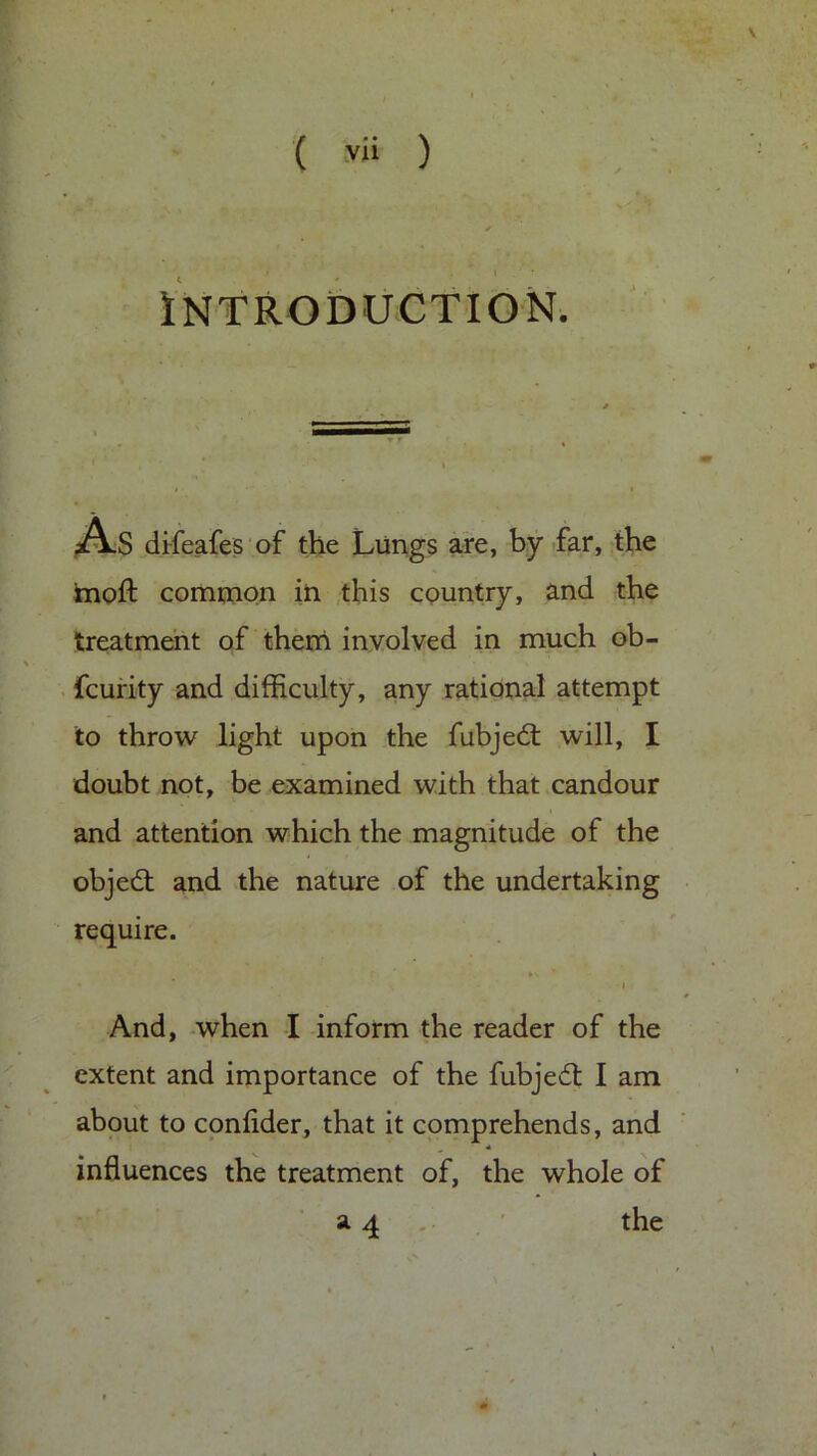 Introduction. As difeafes of the Lungs are, by far, the inoft common in this country, and the treatment of them involved in much ob- fcurity and difficulty, any rational attempt to throw light upon the fubjedt will, I doubt not, be examined with that candour and attention which the magnitude of the objedt and the nature of the undertaking require. i And, when I inform the reader of the extent and importance of the fubjedt I am about to confider, that it comprehends, and * influences the treatment of, the whole of a 4 the